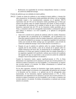 91
Realización con regularidad de revisiones independientes internas o externas
de control de calidad del encargo.
Clientes de auditoría que son entidades de interés público
290.222 Cuando un cliente de auditoría es una entidad de interés público y, durante dos
años consecutivos, los honorarios totales percibidos del cliente y de sus entidades
vinculadas (sujeto a las consideraciones expuestas en el apartado 290.27)
representan más del 15% de los honorarios totales percibidos por la firma que
expresa una opinión sobre los estados financieros del cliente, la firma revelará a
los responsables del gobierno de la entidad el hecho de que el total de dichos
honorarios representa más del 15% de los honorarios totales percibidos por la
firma, y comentará cuál de las salvaguardas mencionadas a continuación aplicará
para reducir la amenaza a un nivel aceptable, y se aplicará la salvaguarda
seleccionada.
Antes de la emisión de la opinión de auditoría sobre los estados financieros
del segundo año, un profesional de la contabilidad , que no pertenezca a la
firma que expresa la opinión sobre los estados financieros, realiza una revisión
de control de calidad de ese encargo o un organismo regulador de la profesión
realiza una revisión de dicho encargo que sea equivalente a una revisión de
control de calidad del encargo (―una revisión anterior a la emisión"), o
Después de que la opinión de auditoría sobre los estados financieros del
segundo año ha sido emitida y antes de la emisión de la opinión sobre los
estados financieros del tercer año, un profesional de la contabilidad , que no
pertenezca a la firma que expresa la opinión sobre los estados financieros, o
un organismo regulador de la profesión, realizan una revisión de la auditoría
del segundo año que sea equivalente a una revisión de control de calidad del
encargo (―una revisión posterior a la emisión").
Cuando los honorarios totales superen significativamente el 15%, la firma
determinará si la importancia de la amenaza es tal que una revisión posterior a la
emisión no reduce la amenaza a un nivel aceptable y, en consecuencia, se requiere
una revisión anterior a la emisión. En dichas circunstancias se realizará una
revisión anterior a la emisión.
En los años siguientes, mientras los honorarios sigan siendo superiores al 15%
cada año, tendrán lugar la revelación a los responsables del gobierno de la entidad
y la discusión con los mismos, y se aplicará una de las salvaguardas antes
mencionadas. Si los honorarios superan significativamente el 15%, la firma
determinará si la importancia de la amenaza es tal que una revisión posterior a la
emisión no reduce la amenaza a un nivel aceptable y, por lo tanto, se requiere una
revisión anterior a la emisión. En dichas circunstancias se realizará una revisión
anterior a la emisión.
 