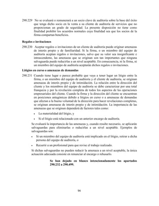 94
290.229 No se evaluará o remunerará a un socio clave de auditoría sobre la base del éxito
que tenga dicho socio en la venta a su cliente de auditoría de servicios que no
proporcionan un grado de seguridad. La presente disposición no tiene como
finalidad prohibir los acuerdos normales cuya finalidad sea que los socios de la
firma compartan beneficios.
Regalos e invitaciones
290.230 Aceptar regalos o invitaciones de un cliente de auditoría puede originar amenazas
de interés propio y de familiaridad. Si la firma, o un miembro del equipo de
auditoría aceptan regalos o invitaciones, salvo que su valor sea insignificante e
intrascendente, las amenazas que se originan son tan importantes que ninguna
salvaguarda puede reducirlas a un nivel aceptable. En consecuencia, ni la firma, ni
un miembro del equipo de auditoría aceptarán dichos regalos o invitaciones.
Litigios en curso o amenazas de demandas
290.231 Cuando tiene lugar o parece probable que vaya a tener lugar un litigio entre la
firma, o un miembro del equipo de auditoría y el cliente de auditoría, se originan
amenazas de interés propio y de intimidación. La relación entre la dirección del
cliente y los miembros del equipo de auditoría se debe caracterizar por una total
franqueza y por la revelación completa de todos los aspectos de las operaciones
empresariales del cliente. Cuando la firma y la dirección del cliente se encuentran
en posiciones antagónicas debido a litigios en curso o a amenazas de demandas
que afectan a la buena voluntad de la dirección para hacer revelaciones completas,
se originan amenazas de interés propio y de intimidación. La importancia de las
amenazas que se originan dependerá de factores tales como:
La materialidad del litigio, y
Si el litigio está relacionado con un anterior encargo de auditoría.
Se evaluará la importancia de las amenazas y, cuando resulte necesario, se aplicarán
salvaguardas para eliminarlas o reducirlas a un nivel aceptable. Ejemplos de
salvaguardas son:
Si un miembro del equipo de auditoría está implicado en el litigio, retirar a dicha
persona del equipo de auditoría, o
Recurrir a un profesional para que revise el trabajo realizado.
Si dichas salvaguardas no pueden reducir la amenaza a un nivel aceptable, la única
actuación adecuada consiste en renunciar al encargo o rehusarlo.
Se han dejado en blanco intencionadamente los apartados
290.232 a 290.499.
 