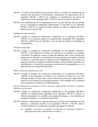 96
290.503 Si la firma emite también, para el mismo cliente, un informe de auditoría que no
contiene una restricción a la utilización y distribución, las disposiciones de los
apartados 290.500 a 290.514 no modifican el requerimiento de aplicar las
disposiciones de los apartados 290.1 a 290.232 a dicho encargo de auditoría.
290.504 Las modificaciones de los requerimientos de la sección 290 que están permitidas
en las circunstancias establecidas anteriormente se describen en los apartados
290.505 a 290.514. En todos los demás aspectos se exige el cumplimiento de lo
dispuesto en la sección 290.
Entidades de interés público
290.505 Cuando se cumplen las condiciones establecidas en los apartados 290.500 a
290.502, no es necesario aplicar los requerimientos adicionales de los apartados
290.100 a 290.232 que son aplicables a los encargos de auditoría de entidades de
interés público.
Entidades vinculadas
290.506 Cuando se cumplen las condiciones establecidas en los apartados 290.500 a
290.502, en las referencias al cliente de auditoría no se incluyen sus entidades
vinculadas. Sin embargo, cuando el equipo de auditoría sabe o tiene razones para
pensar que una relación o circunstancia, en la que participa una entidad vinculada
al cliente, es relevante para la evaluación de la independencia de la firma con
respecto al cliente, el equipo de auditoría incluirá a dicha entidad vinculada en la
identificación y evaluación de amenazas en relación con la independencia y en la
aplicación de las salvaguardas adecuadas.
Redes y firmas de auditoría de la red
290.507 Cuando se cumplen las condiciones establecidas en los apartados 290.500 a
290.502, en las referencias a la firma no se incluyen las firmas de la red. Sin
embargo, cuando la firma sabe o tiene razones para pensar que algún interés o
relación de una firma de la red origina amenazas, serán incluidas en la evaluación
de las amenazas en relación con la independencia.
Intereses financieros, préstamos y avales, relaciones empresariales cercanas y relaciones
familiares y personales
290.508 Cuando se cumplen las condiciones establecidas en los apartados 290.500 a
290.502, los requerimientos aplicables de los apartados 290.102 a 290.145 se
refieren únicamente a los miembros del equipo del encargo y a los miembros de
su familia inmediata y a sus familiares próximos.
290.509 Además, se determinará si originan amenazas en relación con la independencia los
intereses y relaciones descritos en los apartados 290.102 a 290.145, entre el
cliente de auditoría y los siguientes miembros del equipo de auditoría:
(a) Aquéllos a los que se consulta en conexión con cuestiones técnicas o
específicas del sector, transacciones o hechos, y
 