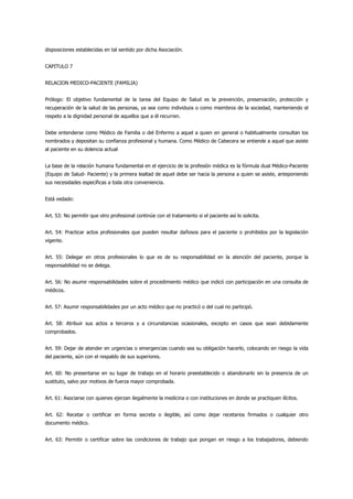 disposiciones establecidas en tal sentido por dicha Asociación.


CAPITULO 7


RELACION MEDICO-PACIENTE (FAMILIA)


Prólogo: El objetivo fundamental de la tarea del Equipo de Salud es la prevención, preservación, protección y
recuperación de la salud de las personas, ya sea como individuos o como miembros de la sociedad, manteniendo el
respeto a la dignidad personal de aquellos que a él recurren.


Debe entenderse como Médico de Familia o del Enfermo a aquel a quien en general o habitualmente consultan los
nombrados y depositan su confianza profesional y humana. Como Médico de Cabecera se entiende a aquel que asiste
al paciente en su dolencia actual


La base de la relación humana fundamental en el ejercicio de la profesión médica es la fórmula dual Médico-Paciente
(Equipo de Salud- Paciente) y la primera lealtad de aquel debe ser hacia la persona a quien se asiste, anteponiendo
sus necesidades específicas a toda otra conveniencia.


Está vedado:


Art. 53: No permitir que otro profesional continúe con el tratamiento si el paciente así lo solicita.


Art. 54: Practicar actos profesionales que pueden resultar dañosos para el paciente o prohibidos por la legislación
vigente.


Art. 55: Delegar en otros profesionales lo que es de su responsabilidad en la atención del paciente, porque la
responsabilidad no se delega.


Art. 56: No asumir responsabilidades sobre el procedimiento médico que indicó con participación en una consulta de
médicos.


Art. 57: Asumir responsabilidades por un acto médico que no practicó o del cual no participó.


Art. 58: Atribuir sus actos a terceros y a circunstancias ocasionales, excepto en casos que sean debidamente
comprobados.


Art. 59: Dejar de atender en urgencias o emergencias cuando sea su obligación hacerlo, colocando en riesgo la vida
del paciente, aún con el respaldo de sus superiores.


Art. 60: No presentarse en su lugar de trabajo en el horario preestablecido o abandonarlo sin la presencia de un
sustituto, salvo por motivos de fuerza mayor comprobada.


Art. 61: Asociarse con quienes ejerzan ilegalmente la medicina o con instituciones en donde se practiquen ilícitos.


Art. 62: Recetar o certificar en forma secreta o ilegible, así como dejar recetarios firmados o cualquier otro
documento médico.


Art. 63: Permitir o certificar sobre las condiciones de trabajo que pongan en riesgo a los trabajadores, debiendo
 