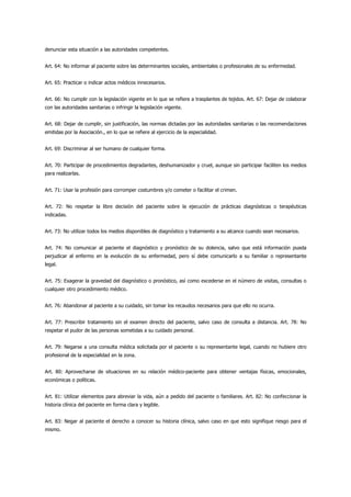 denunciar esta situación a las autoridades competentes.


Art. 64: No informar al paciente sobre las determinantes sociales, ambientales o profesionales de su enfermedad.


Art. 65: Practicar o indicar actos médicos innecesarios.


Art. 66: No cumplir con la legislación vigente en lo que se refiere a trasplantes de tejidos. Art. 67: Dejar de colaborar
con las autoridades sanitarias o infringir la legislación vigente.


Art. 68: Dejar de cumplir, sin justificación, las normas dictadas por las autoridades sanitarias o las recomendaciones
emitidas por la Asociación., en lo que se refiere al ejercicio de la especialidad.


Art. 69: Discriminar al ser humano de cualquier forma.


Art. 70: Participar de procedimientos degradantes, deshumanizador y cruel, aunque sin participar faciliten los medios
para realizarlas.


Art. 71: Usar la profesión para corromper costumbres y/o cometer o facilitar el crimen.


Art. 72: No respetar la libre decisión del paciente sobre la ejecución de prácticas diagnósticas o terapéuticas
indicadas.


Art. 73: No utilizar todos los medios disponibles de diagnóstico y tratamiento a su alcance cuando sean necesarios.


Art. 74: No comunicar al paciente el diagnóstico y pronóstico de su dolencia, salvo que está información pueda
perjudicar al enfermo en la evolución de su enfermedad, pero sí debe comunicarlo a su familiar o representante
legal.


Art. 75: Exagerar la gravedad del diagnóstico o pronóstico, así como excederse en el número de visitas, consultas o
cualquier otro procedimiento médico.


Art. 76: Abandonar al paciente a su cuidado, sin tomar los recaudos necesarios para que ello no ocurra.


Art. 77: Prescribir tratamiento sin el examen directo del paciente, salvo caso de consulta a distancia. Art. 78: No
respetar el pudor de las personas sometidas a su cuidado personal.


Art. 79: Negarse a una consulta médica solicitada por el paciente o su representante legal, cuando no hubiere otro
profesional de la especialidad en la zona.


Art. 80: Aprovecharse de situaciones en su relación médico-paciente para obtener ventajas físicas, emocionales,
económicas o políticas.


Art. 81: Utilizar elementos para abreviar la vida, aún a pedido del paciente o familiares. Art. 82: No confeccionar la
historia clínica del paciente en forma clara y legible.


Art. 83: Negar al paciente el derecho a conocer su historia clínica, salvo caso en que esto signifique riesgo para el
mismo.
 