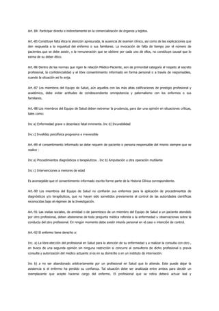 Art. 84: Participar directa o indirectamente en la comercialización de órganos y tejidos.


Art.-85 Constituye falta ética la atención apresurada, la ausencia de examen clínico, así como de las explicaciones que
den respuesta a la inquietud del enfermo o sus familiares. La invocación de falta de tiempo por el número de
pacientes que se debe asistir, o la remuneración que se obtiene por cada uno de ellos, no constituye causal que lo
exima de su deber ético.


Art.-86 Dentro de las normas que rigen la relación Médico-Paciente, son de primordial categoría el respeto al secreto
profesional, la confidencialidad y el libre consentimiento informado en forma personal o a través de responsables,
cuando la situación así lo exija.


Art.-87 Los miembros del Equipo de Salud, aún aquellos con las más altas calificaciones de prestigio profesional y
académico, debe evitar actitudes de condescendiente omnipotencia y paternalismo con los enfermos o sus
familiares.


Art.-88 Los miembros del Equipo de Salud deben extremar la prudencia, para dar una opinión en situaciones críticas,
tales como:


Inc a) Enfermedad grave o desenlace fatal inminente. Inc b) Incurabilidad


Inc c) Invalidez psicofísica progresiva e irreversible


Art.-89 el consentimiento informado se debe requerir de paciente o persona responsable del mismo siempre que se
realice :


Inc a) Procedimientos diagnósticos o terapéuticos . Inc b) Amputación u otra operación mutilante


Inc c) Intervenciones a menores de edad


Es aconsejable que el consentimiento informado escrito forme parte de la Historia Clínica correspondiente.


Art.-90 Los miembros del Equipo de Salud no confiarán sus enfermos para la aplicación de procedimientos de
diagnósticos y/o terapéuticos, que no hayan sido sometidos previamente al control de las autoridades científicas
reconocidas bajo el régimen de la Investigación.


Art.-91 Las visitas sociales, de amistad o de parentesco de un miembro del Equipo de Salud a un paciente atendido
por otro profesional, deben abstenerse de toda pregunta médica referida a la enfermedad u observaciones sobre la
conducta del otro profesional. En ningún momento debe existir interés personal en el caso o intención de control.


Art.-92 El enfermo tiene derecho a:


Inc. a) La libre elección del profesional en Salud para la atención de su enfermedad y a realizar la consulta con otro ,
en busca de una segunda opinión sin ninguna restricción si concurre al consultorio de dicho profesional o previa
consulta y autorización del medico actuante si es en su domicilio o en un instituto de internación.


Inc b) a no ser abandonado arbitrariamente por un profesional en Salud que lo atiende. Este puede dejar la
asistencia si el enfermo ha perdido su confianza. Tal situación debe ser analizada entre ambos para decidir un
reemplazante que acepte hacerse cargo del enfermo. El profesional que se retira deberá actuar leal y
 