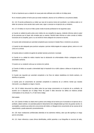 Es tal su importancia que su violación sin causa justa esta calificada como delito en el código penal.


No es necesario publicar el hecho para que exista revelación, alcanza con la confidencia a una persona aislada.


Art. 116: El secreto profesional es un deber que nace de la esencia misma de la profesión. Los médicos están en el
deber de conservar como secreto todo cuanto vean, oigan o conozcan en el ejercicio de su ministerio.


Art. 117: El médico no incurre en falta cuando revela el secreto profesional en los siguientes casos:


a) Cuando en calidad de perito actúa como médico de una compañía de seguros, rindiendo informes sobre la salud
de las personas que le hayan sido enviadas para su examen. Remitirá tales informes en sobre cerrado al médico
funcionario de la compañía, quien a su vez tendrá la misma obligación de conservar el secreto.


b) Cuando está comisionado por autoridad competente para reconocer el estado físico o mental de una persona.


c) Cuando ha sido designado para practicar autopsias o pericias médico-legales de cualquier género, tanto en lo civil
como en lo criminal.


d) Cuando actúa en carácter de agente de sanidad nacional, provincial o municipal.


e) Cuando en su calidad de médico tratante hace la declaración de enfermedades infecto- contagiosas ante las
autoridades sanitarias.


f) Cuando con su revelación evita que se cometa error judicial.


g) Cuando el médico es acusado o demandado bajo la imputación de un daño culposo o doloso en el ejercicio de su
profesión.


h) Cuando sea requerido por autoridad competente a los fines de realizar estadísticas de interés sanitario, sin
identificar al paciente.


i) Cuando pone en conocimiento de autoridad competente la existencia de un enfermo mental que necesita
internación y sus allegados se niegan a hacerlo.


Art. 118: El médico denunciará los delitos sobre los que tenga conocimiento en el ejercicio de su profesión, de
acuerdo con lo dispuesto por el Código Penal. No puede ni debe denunciar los delitos de instancia privada
contemplados en los artículos 71 y 72 del mismo Código.


Está vedado:


Art. 119: Cuándo el médico es citado ante la justicia como testigo de los hechos por el conocidos en el ejercicio de su
profesión, deberá solicitar a la autoridad judicial el relevamiento de la obligatoriedad que tiene de guardar secreto. Es
aconsejable y prudente que antes de la concurrencia del médico un Abogado tome conocimiento de las razones de tal
requerimiento y pueda asesorarlo convenientemente.


Art. 120: Hacer revelaciones confidenciales obtenidas en los exámenes médicos, salvo que ello signifique un riesgo
para la comunidad.


Art. 121: Hacer referencia a casos clínicos identificables, exhibir pacientes o sus fotografías en anuncios de radio,
 