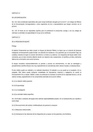 CAPITULO 12


DE LOS ESPECIALISTAS


Art. 132: Será considerado especialista sólo quien tenga Certificado otorgado por la A.A.O.T. y/o Colegio de Médicos
de la Circunscripción Correspondiente u otros organismos de ley o representativos que tengan convenio con la
primera.


Art. 133: El hecho de ser especialista significa para el profesional el compromiso consigo y con los colegas de
restringir su actividad a la especialidad en la que se ha certificado.


CAPÍTULO 13


DE LA MEDICINA EN EQUIPO


Prólogo


El objetivo fundamental que debe cumplir un Equipo de Atención Médica, es lograr que un conjunto de personas
trabajando armoniosamente pueda brindar una atención de excelencia a los pacientes que se encuentren bajo sus
cuidados, tratando de lograr la curación del enfermo o el alivio a su dolencia. Los integrantes del Equipo deben tener
conciencia, que en todo momento deberán decidir con relación a dos componentes: el científico y el ético, elementos
básicos de su formación como seres humanos.


El Equipo necesitará imprescindiblemente un período y proceso de entrenamiento, no sólo en estrategias y
procedimientos científico-técnico sino muy especialmente en coincidencias sobre valores morales y conductas éticas.


El acto médico puede ser realizado o no realizado (abandono). El realizado a su vez puede ser a) aceptado o b) no
aceptado. Este último puede configurar modalidades de imprudencia, impericia o negligencia en cuanto al
funcionamiento de un equipo. Debido a estas circunstancias es necesario el control de la capacidad técnica y de los
valores morales, especialmente en los componentes esenciales de la acción médica:


Inc a) La relación médico-paciente


Inc b) El aprendizaje


Inc c) La investigación


Inc d) La actividad médica específica


Art.-134 El jefe o conductor del equipo tiene además responsabilidades propias: Inc a) Conducta ética con aquellos a
quien dirige


Inc b) Reconocimiento del carácter multidisciplinario de quienes lo componen


Inc c) Relaciones institucionales


Inc d) interesarse en las relaciones de los integrantes de su equipo con los pacientes y los familiares
 