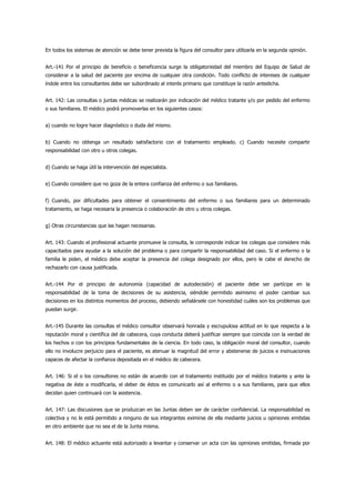 En todos los sistemas de atención se debe tener prevista la figura del consultor para utilizarla en la segunda opinión.


Art.-141 Por el principio de beneficio o beneficencia surge la obligatoriedad del miembro del Equipo de Salud de
considerar a la salud del paciente por encima de cualquier otra condición. Todo conflicto de intereses de cualquier
índole entre los consultantes debe ser subordinado al interés primario que constituye la razón antedicha.


Art. 142: Las consultas o juntas médicas se realizarán por indicación del médico tratante y/o por pedido del enfermo
o sus familiares. El médico podrá promoverlas en los siguientes casos:


a) cuando no logre hacer diagnóstico o duda del mismo.


b) Cuando no obtenga un resultado satisfactorio con el tratamiento empleado. c) Cuando necesite compartir
responsabilidad con otro u otros colegas.


d) Cuando se haga útil la intervención del especialista.


e) Cuando considere que no goza de la entera confianza del enfermo o sus familiares.


f) Cuando, por dificultades para obtener el consentimiento del enfermo o sus familiares para un determinado
tratamiento, se haga necesaria la presencia o colaboración de otro u otros colegas.


g) Otras circunstancias que las hagan necesarias.


Art. 143: Cuando el profesional actuante promueve la consulta, le corresponde indicar los colegas que considere más
capacitados para ayudar a la solución del problema o para compartir la responsabilidad del caso. Si el enfermo o la
familia le piden, el médico debe aceptar la presencia del colega designado por ellos, pero le cabe el derecho de
rechazarlo con causa justificada.


Art.-144 Por el principio de autonomía (capacidad de autodecisión) el paciente debe ser partícipe en la
responsabilidad de la toma de decisiones de su asistencia, siéndole permitido asimismo el poder cambiar sus
decisiones en los distintos momentos del proceso, debiendo señalársele con honestidad cuáles son los problemas que
puedan surgir.


Art.-145 Durante las consultas el médico consultor observará honrada y escrupulosa actitud en lo que respecta a la
reputación moral y científica del de cabecera, cuya conducta deberá justificar siempre que coincida con la verdad de
los hechos o con los principios fundamentales de la ciencia. En todo caso, la obligación moral del consultor, cuando
ello no involucre perjuicio para el paciente, es atenuar la magnitud del error y abstenerse de juicios e insinuaciones
capaces de afectar la confianza depositada en el médico de cabecera.


Art. 146: Si el o los consultores no están de acuerdo con el tratamiento instituido por el médico tratante y ante la
negativa de éste a modificarla, el deber de éstos es comunicarlo así al enfermo o a sus familiares, para que ellos
decidan quien continuará con la asistencia.


Art. 147: Las discusiones que se produzcan en las Juntas deben ser de carácter confidencial. La responsabilidad es
colectiva y no le está permitido a ninguno de sus integrantes eximirse de ella mediante juicios u opiniones emitidas
en otro ambiente que no sea el de la Junta misma.


Art. 148: El médico actuante está autorizado a levantar y conservar un acta con las opiniones emitidas, firmada por
 