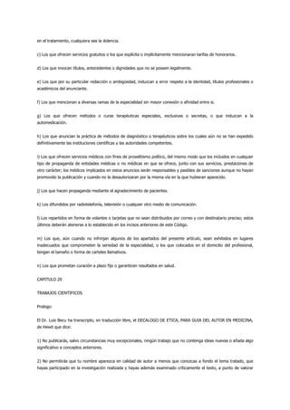 en el tratamiento, cualquiera sea la dolencia.


c) Los que ofrecen servicios gratuitos o los que explícita o implícitamente mencionaran tarifas de honorarios.


d) Los que invocan títulos, antecedentes o dignidades que no se poseen legalmente.


e) Los que por su particular redacción o ambigüedad, induzcan a error respeto a la identidad, títulos profesionales o
académicos del anunciante.


f) Los que mencionan a diversas ramas de la especialidad sin mayor conexión o afinidad entre si.


g) Los que ofrecen métodos o curas terapéuticas especiales, exclusivas o secretas, o que induzcan a la
automedicación.


h) Los que anuncian la práctica de métodos de diagnóstico o terapéuticos sobre los cuales aún no se han expedido
definitivamente las instituciones científicas y las autoridades competentes.


i) Los que ofrecen servicios médicos con fines de proselitismo político, del mismo modo que los incluidos en cualquier
tipo de propaganda de entidades médicas o no médicas en que se ofrece, junto con sus servicios, prestaciones de
otro carácter; los médicos implicados en estos anuncios serán responsables y pasibles de sanciones aunque no hayan
promovido la publicación y cuando no la desautorizaran por la misma vía en la que hubieran aparecido.


j) Los que hacen propaganda mediante el agradecimiento de pacientes.


k) Los difundidos por radiotelefonía, televisión o cualquier otro medio de comunicación.


l) Los repartidos en forma de volantes o tarjetas que no sean distribuidos por correo y con destinatario preciso; estos
últimos deberán atenerse a lo establecido en los incisos anteriores de este Código.


m) Los que, aún cuando no infrinjan algunos de los apartados del presente artículo, sean exhibidos en lugares
inadecuados que comprometen la seriedad de la especialidad, o los que colocados en el domicilio del profesional,
tengan el tamaño o forma de carteles llamativos.


n) Los que prometan curación a plazo fijo o garanticen resultados en salud.


CAPITULO 20


TRABAJOS CIENTIFICOS


Prologo:


El Dr. Luis Becu ha transcripto, en traducción libre, el DECALOGO DE ETICA, PARA GUIA DEL AUTOR EN MEDICINA,
de Hewit que dice:


1) No publicarás, salvo circunstancias muy excepcionales, ningún trabajo que no contenga ideas nuevas o añada algo
significativo a conceptos anteriores.


2) No permitirás que tu nombre aparezca en calidad de autor a menos que conozcas a fondo el tema tratado, que
hayas participado en la investigación realizada y hayas además examinado críticamente el texto, a punto de valorar
 