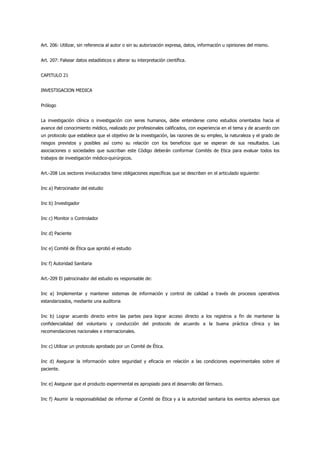 Art. 206: Utilizar, sin referencia al autor o sin su autorización expresa, datos, información u opiniones del mismo.


Art. 207: Falsear datos estadísticos o alterar su interpretación científica.


CAPITULO 21


INVESTIGACION MEDICA


Prólogo


La investigación clínica o investigación con seres humanos, debe entenderse como estudios orientados hacia el
avance del conocimiento médico, realizado por profesionales calificados, con experiencia en el tema y de acuerdo con
un protocolo que establece que el objetivo de la investigación, las razones de su empleo, la naturaleza y el grado de
riesgos previstos y posibles así como su relación con los beneficios que se esperan de sus resultados. Las
asociaciones o sociedades que suscriban este Código deberán conformar Comités de Etica para evaluar todos los
trabajos de investigación médico-quirúrgicos.


Art.-208 Los sectores involucrados tiene obligaciones específicas que se describen en el articulado siguiente:


Inc a) Patrocinador del estudio


Inc b) Investigador


Inc c) Monitor o Controlador


Inc d) Paciente


Inc e) Comité de Ética que aprobó el estudio


Inc f) Autoridad Sanitaria


Art.-209 El patrocinador del estudio es responsable de:


Inc a) Implementar y mantener sistemas de información y control de calidad a través de procesos operativos
estandarizados, mediante una auditoria


Inc b) Lograr acuerdo directo entre las partes para lograr acceso directo a los registros a fin de mantener la
confidencialidad del voluntario y conducción del protocolo de acuerdo a la buena práctica clínica y las
recomendaciones nacionales e internacionales.


Inc c) Utilizar un protocolo aprobado por un Comité de Ética.


Inc d) Asegurar la información sobre seguridad y eficacia en relación a las condiciones experimentales sobre el
paciente.


Inc e) Asegurar que el producto experimental es apropiado para el desarrollo del fármaco.


Inc f) Asumir la responsabilidad de informar al Comité de Ética y a la autoridad sanitaria los eventos adversos que
 