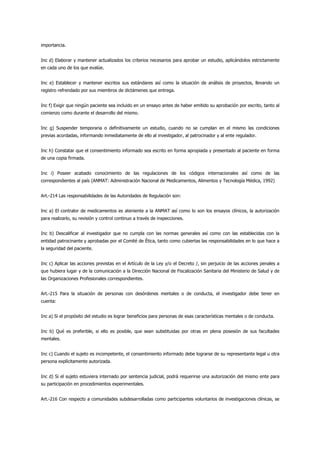 importancia.


Inc d) Elaborar y mantener actualizados los criterios necesarios para aprobar un estudio, aplicándolos estrictamente
en cada uno de los que evalúe.


Inc e) Establecer y mantener escritos sus estándares así como la situación de análisis de proyectos, llevando un
registro refrendado por sus miembros de dictámenes que entrega.


Inc f) Exigir que ningún paciente sea incluido en un ensayo antes de haber emitido su aprobación por escrito, tanto al
comienzo como durante el desarrollo del mismo.


Inc g) Suspender temporaria o definitivamente un estudio, cuando no se cumplan en el mismo las condiciones
previas acordadas, informando inmediatamente de ello al investigador, al patrocinador y al ente regulador.


Inc h) Constatar que el consentimiento informado sea escrito en forma apropiada y presentado al paciente en forma
de una copia firmada.


Inc i) Poseer acabado conocimiento de las regulaciones de los códigos internacionales así como de las
correspondientes al país (ANMAT: Administración Nacional de Medicamentos, Alimentos y Tecnología Médica, 1992)


Art.-214 Las responsabilidades de las Autoridades de Regulación son:


Inc a) El contralor de medicamentos es ateniente a la ANMAT así como lo son los ensayos clínicos, la autorización
para realizarlo, su revisión y control continuo a través de inspecciones.


Inc b) Descalificar al investigador que no cumpla con las normas generales así como con las establecidas con la
entidad patrocinante y aprobadas por el Comité de Ética, tanto como cubiertas las responsabilidades en lo que hace a
la seguridad del paciente.


Inc c) Aplicar las acciones previstas en el Artículo de la Ley y/o el Decreto /, sin perjuicio de las acciones penales a
que hubiera lugar y de la comunicación a la Dirección Nacional de Fiscalización Sanitaria del Ministerio de Salud y de
las Organizaciones Profesionales correspondientes.


Art.-215 Para la situación de personas con desórdenes mentales o de conducta, el investigador debe tener en
cuenta:


Inc a) Si el propósito del estudio es lograr beneficios para personas de esas características mentales o de conducta.


Inc b) Qué es preferible, si ello es posible, que sean substituidas por otras en plena posesión de sus facultades
mentales.


Inc c) Cuando el sujeto es incompetente, el consentimiento informado debe lograrse de su representante legal u otra
persona explícitamente autorizada.


Inc d) Si el sujeto estuviera internado por sentencia judicial, podrá requerirse una autorización del mismo ente para
su participación en procedimientos experimentales.


Art.-216 Con respecto a comunidades subdesarrolladas como participantes voluntarios de investigaciones clínicas, se
 