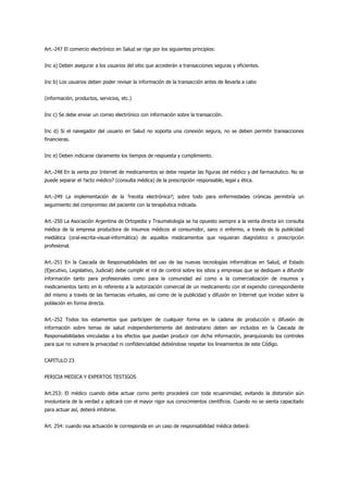 Art.-247 El comercio electrónico en Salud se rige por los siguientes principios:


Inc a) Deben asegurar a los usuarios del sitio que accederán a transacciones seguras y eficientes.


Inc b) Los usuarios deben poder revisar la información de la transacción antes de llevarla a cabo


(información, productos, servicios, etc.)


Inc c) Se debe enviar un correo electrónico con información sobre la transacción.


Inc d) Si el navegador del usuario en Salud no soporta una conexión segura, no se deben permitir transacciones
financieras.


Inc e) Deben indicarse claramente los tiempos de respuesta y cumplimiento.


Art.-248 En la venta por Internet de medicamentos se debe respetar las figuras del médico y del farmacéutico. No se
puede separar el ?acto médico? (consulta médica) de la prescripción responsable, legal y ética.


Art.-249 La implementación de la ?receta electrónica?; sobre todo para enfermedades crónicas permitiría un
seguimiento del compromiso del paciente con la terapéutica indicada.


Art.-250 La Asociación Argentina de Ortopedia y Traumatología se ha opuesto siempre a la venta directa sin consulta
médica de la empresa productora de insumos médicos al consumidor, sano o enfermo, a través de la publicidad
mediática (oral-escrita-visual-informática) de aquellos medicamentos que requieran diagnóstico o prescripción
profesional.


Art.-251 En la Cascada de Responsabilidades del uso de las nuevas tecnologías informáticas en Salud, el Estado
(Ejecutivo, Legislativo, Judicial) debe cumplir el rol de control sobre los sitios y empresas que se dediquen a difundir
información tanto para profesionales como para la comunidad así como a la comercialización de insumos y
medicamentos tanto en lo referente a la autorización comercial de un medicamento con el expendio correspondiente
del mismo a través de las farmacias virtuales, así como de la publicidad y difusión en Internet que incidan sobre la
población en forma directa.


Art.-252 Todos los estamentos que participen de cualquier forma en la cadena de producción o difusión de
información sobre temas de salud independientemente del destinatario deben ser incluidos en la Cascada de
Responsabilidades vinculadas a los efectos que puedan producir con dicha información, jerarquizando los controles
para que no vulnere la privacidad ni confidencialidad debiéndose respetar los lineamientos de este Código.


CAPITULO 23


PERICIA MEDICA Y EXPERTOS TESTIGOS


Art.253: El médico cuando deba actuar corno perito procederá con toda ecuanimidad, evitando la distorsión aún
involuntaria de la verdad y aplicará con el mayor rigor sus conocimientos científicos. Cuando no se sienta capacitado
para actuar así, deberá inhibirse.


Art. 254: cuando esa actuación le corresponda en un caso de responsabilidad médica deberá:
 