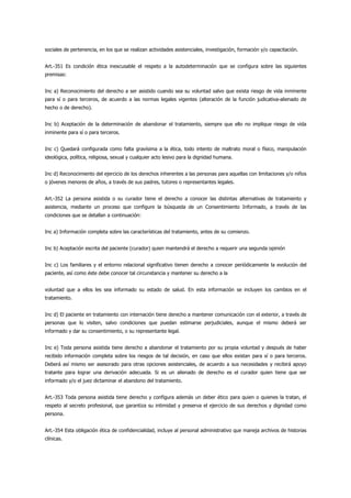 sociales de pertenencia, en los que se realizan actividades asistenciales, investigación, formación y/o capacitación.


Art.-351 Es condición ética inexcusable el respeto a la autodeterminación que se configura sobre las siguientes
premisas:


Inc a) Reconocimiento del derecho a ser asistido cuando sea su voluntad salvo que exista riesgo de vida inminente
para sí o para terceros, de acuerdo a las normas legales vigentes (alteración de la función judicativa-alienado de
hecho o de derecho).


Inc b) Aceptación de la determinación de abandonar el tratamiento, siempre que ello no implique riesgo de vida
inminente para sí o para terceros.


Inc c) Quedará configurada como falta gravísima a la ética, todo intento de maltrato moral o físico, manipulación
ideológica, política, religiosa, sexual y cualquier acto lesivo para la dignidad humana.


Inc d) Reconocimiento del ejercicio de los derechos inherentes a las personas para aquellas con limitaciones y/o niños
o jóvenes menores de años, a través de sus padres, tutores o representantes legales.


Art.-352 La persona asistida o su curador tiene el derecho a conocer las distintas alternativas de tratamiento y
asistencia, mediante un proceso que configure la búsqueda de un Consentimiento Informado, a través de las
condiciones que se detallan a continuación:


Inc a) Información completa sobre las características del tratamiento, antes de su comienzo.


Inc b) Aceptación escrita del paciente (curador) quien mantendrá el derecho a requerir una segunda opinión


Inc c) Los familiares y el entorno relacional significativo tienen derecho a conocer periódicamente la evolución del
paciente, así como éste debe conocer tal circunstancia y mantener su derecho a la


voluntad que a ellos les sea informado su estado de salud. En esta información se incluyen los cambios en el
tratamiento.


Inc d) El paciente en tratamiento con internación tiene derecho a mantener comunicación con el exterior, a través de
personas que lo visiten, salvo condiciones que puedan estimarse perjudiciales, aunque el mismo deberá ser
informado y dar su consentimiento, o su representante legal.


Inc e) Toda persona asistida tiene derecho a abandonar el tratamiento por su propia voluntad y después de haber
recibido información completa sobre los riesgos de tal decisión, en caso que ellos existan para sí o para terceros.
Deberá así mismo ser asesorado para otras opciones asistenciales, de acuerdo a sus necesidades y recibirá apoyo
tratante para lograr una derivación adecuada. Si es un alienado de derecho es el curador quien tiene que ser
informado y/o el juez dictaminar el abandono del tratamiento.


Art.-353 Toda persona asistida tiene derecho y configura además un deber ético para quien o quienes la tratan, el
respeto al secreto profesional, que garantiza su intimidad y preserva el ejercicio de sus derechos y dignidad como
persona.


Art.-354 Esta obligación ética de confidencialidad, incluye al personal administrativo que maneja archivos de historias
clínicas.
 
