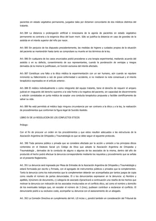 pacientes en estado vegetativo permanente, juzgados tales por dictamen concordante de dos médicos distintos del
tratante.


Art.-384 La distancia o prolongación artificial e innecesaria de la agonía de pacientes en estado vegetativo
permanente es contraria a la exigencia ética del buen morir. Sólo se justifica la distancia en caso de gravidez de la
asistida en el interés superior del niño por nacer.


Art.-385 Sin perjuicio de los dispuesto precedentemente, las medidas de higiene y cuidados propios de la situación
del paciente se mantendrán hasta tanto se comprobare su muerte en los términos de la ley.


Art.-386 En cualquiera de los casos enunciados podrá procederse a una terapia experimental, mediando acuerdo del
asistido o en su defecto, consentimiento de sus representantes, cuando la ponderación de ventajas y riesgos
derivados de la misma lo justificasen, en función exclusiva del interés afectado.


Art.-387 Constituye una falta a la ética médica la experimentación con un ser humano, aún cuando se reputare
inminente su fallecimiento a raíz de grave enfermedad o accidente, si no mediaren la nota consensual y el interés
terapéutico expresados en el artículo anterior.


Art.-388 El médico individualmente o como integrante del equipo tratante, tiene el derecho de requerir el amparo
judicial en resguardo del derecho supremo a la vida frente a la negativa del paciente, sin capacidad de discernimiento
y volición constatadas en junta médica de aceptar una conducta terapéutica propuesta y factible científicamente de
salvar su vida.


Art.-389 No está permitido al médico bajo ninguna circunstancia por ser contrario a la ética y a la ley, la realización
de procedimientos que conformen la figura legal de Suicidio Asistido.


LIBRO IV DE LA RESOLUCION DE LOS CONFLICTOS ETICOS


Prólogo:


Con el fin de procurar un orden en los procedimientos y que estos resulten adecuados a las estructuras de la
Asociación Argentina de Ortopedia y Traumatología es que se debe seguir el siguiente protocolo.


Art. 390 Toda persona pública o privada que se considere afectada por la acción u omisión a los principios éticos
contenidos en el Estatuto Social y/o Código de Etica que adopte la Asociación Argentina de Ortopedia y
Traumatología , derivados de la conducta de alguno o algunos de los asociados de la misma, dentro del año de
producido el hecho podrá efectuar la denuncia correspondiente mediante los requisitos y procedimiento que se señala
en el presente Reglamento.


Art. 391 La denuncia será ingresada por Mesa de Entradas de la Asociación Argentina de Ortopedia y Traumatología y
estará formulada por escrito y firmada, con el agregado de instrumentos públicos o privados que la complementen.
Tanto la denuncia como los instrumentos que la complementen deberán ser acompañados por tantos juegos de copia
como resulte el número de partes denunciadas. El o los denunciantes expresaran en la denuncia: a) Nombre y
apellido, b)número de documento, c) categoría de asociado d)practicará a continuación una reseña de los hechos que
motivan la denuncia con indicación de los asociados involucrados en el conflicto ético, así como el nombre y domicilio
de los eventuales testigos que, sin exceder el número de 3 (tres), pudiesen contribuir a esclarecer el conflicto. El
denunciante podrá a su exclusivo coste, acompañar su denuncia con el asesoramiento de un abogado.


Art. 392 La Comisión Directiva en cumplimiento del Art. LII inciso c, pondrá también en consideración del Tribunal de
 