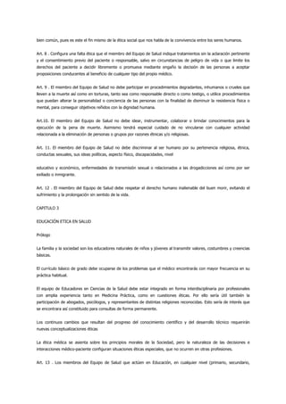 bien común, pues es este el fin mismo de la ética social que nos habla de la convivencia entre los seres humanos.


Art. 8 . Configura una falta ética que el miembro del Equipo de Salud indique tratamientos sin la aclaración pertinente
y el consentimiento previo del paciente o responsable, salvo en circunstancias de peligro de vida o que limite los
derechos del paciente a decidir libremente o promueva mediante engaño la decisión de las personas a aceptar
proposiciones conducentes al beneficio de cualquier tipo del propio médico.


Art. 9 . El miembro del Equipo de Salud no debe participar en procedimientos degradantes, inhumanos o crueles que
lleven a la muerte así como en torturas, tanto sea como responsable directo o como testigo, o utilice procedimientos
que puedan alterar la personalidad o conciencia de las personas con la finalidad de disminuir la resistencia física o
mental, para conseguir objetivos reñidos con la dignidad humana.


Art.10. El miembro del Equipo de Salud no debe idear, instrumentar, colaborar o brindar conocimientos para la
ejecución de la pena de muerte. Asimismo tendrá especial cuidado de no vincularse con cualquier actividad
relacionada a la eliminación de personas o grupos por razones étnicas y/o religiosas.


Art. 11. El miembro del Equipo de Salud no debe discriminar al ser humano por su pertenencia religiosa, étnica,
conductas sexuales, sus ideas políticas, aspecto físico, discapacidades, nivel


educativo y económico, enfermedades de transmisión sexual o relacionados a las drogadicciones así como por ser
exiliado o inmigrante.


Art. 12 . El miembro del Equipo de Salud debe respetar el derecho humano inalienable del buen morir, evitando el
sufrimiento y la prolongación sin sentido de la vida.


CAPITULO 3


EDUCACIÓN ETICA EN SALUD


Prólogo


La familia y la sociedad son los educadores naturales de niños y jóvenes al transmitir valores, costumbres y creencias
básicas.


El currículo básico de grado debe ocuparse de los problemas que el médico encontrarás con mayor frecuencia en su
práctica habitual.


El equipo de Educadores en Ciencias de la Salud debe estar integrado en forma interdisciplinaria por profesionales
con amplia experiencia tanto en Medicina Práctica, como en cuestiones éticas. Por ello sería útil también la
participación de abogados, psicólogos, y representantes de distintas religiones reconocidas. Esto sería de interés que
se encontrara así constituido para consultas de forma permanente.


Los continuos cambios que resultan del progreso del conocimiento científico y del desarrollo técnico requerirán
nuevas conceptualizaciones éticas


La ética médica se asienta sobre los principios morales de la Sociedad, pero la naturaleza de las decisiones e
interacciones médico-paciente configuran situaciones éticas especiales, que no ocurren en otras profesiones.


Art. 13 . Los miembros del Equipo de Salud que actúen en Educación, en cualquier nivel (primario, secundario,
 