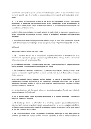consentimiento informado de los padres, tutores o representantes legales y actuará sin ellos únicamente en razones
de urgencia que así lo exijan. De ser posible, en este caso será conveniente recabar la opinión o actuar junto con otro
colega.


Art. 35: El médico no podrá amputar o mutilar a una persona sin una indicación terapéutica perfectamente
determinada y no reemplazable por otro método de igual eficacia. Siempre deberá recabar el consentimiento del
enfermo o de un familiar próximo si aquel por distintas circunstancias no estuviera en condiciones de otorgarlo o en
su defecto a la autoridad competente..


Art. 36: El médico no someterá a sus enfermos a la aplicación de ningún método de diagnóstico o terapéutico que no
se haya experimentado suficientemente, ni colocará implantes no aprobados por autoridades científicas y de salud
reconocidas.


Art. 37: Es necesario no efectuar ningún procedimiento médico quirúrgico sin contar con el consentimiento informado
y escrito del paciente o su responsable legal, salvo en caso que estuviera en peligro inminente de pérdida de la vida.


CAPITULO 5


DEBERES DE LOS MÉDICOS PARA CON SUS COLEGAS


Art. 38: La base de la ética que rige las relaciones entre los profesionales médicos es el respeto mutuo, la no-
intromisión en la especialización ajena por parte de otro especialista de distinta materia y el valerse exclusivamente
de los medios propios de la competencia científica.


Art. 39: Está vedado descalificar o injuriar a un colega, calumniarlo o tratar de perjudicarlo por cualquier medio en su
ejercicio profesional, como así también no respetarlo en su vida privada.


Art. 40: Los médicos que desarrollan paralelamente a su profesión cualquier actividad pública o privada que pueda
colocarlos en una situación de poder o privilegio no deberán valerse de modo alguno de ella para obtener ventajas en
el orden profesional.


Art. 41: Es acto contrario a la ética desplazar o pretender desplazar a un colega de un puesto público o privado por
cualquier medio que no sea el de concurso, si esto fuera requisito indispensable para ocuparlo, como así también
reemplazarlo cuando fuere separado del cargo sin causas justificadas o sin sumario previo, salvo caso que hubiera
finalizado su contrato con la institución.


Será considerado asimismo falta ética cuando se tomaren a cargo contratos surgidos en forma directa o indirecta de
puestos declarados en Conflicto Gremial.


Art. 42: Se denomina médico tratante al que asiste a un enfermo en un momento determinado y continúa en el
tiempo y es aceptado por el paciente.


Art. 43: El médico que atienda a un enfermo fuera de su consultorio y sospechare que ya está bajo tratamiento,
deberá averiguarlo y ante su comprobación ajustará su conducta posterior a las normas prescriptas en este Código,
poniéndolo en conocimiento del médico tratante. El consultorio del médico es terreno neutral y allí se puede asistir al
paciente bajo tratamiento por otro colega.


Art. 44: Las visitas de amistad, sociales o de parentesco a un enfermo atendido por un colega deben hacerse en
condiciones que impidan toda sospecha con miras interesadas o de control. El deber del médico es abstenerse de
 