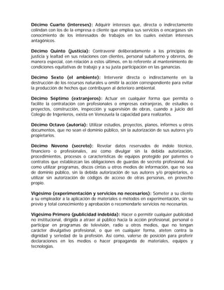 Décimo Cuarto (intereses): Adquirir intereses que, directa o indirectamente
colindan con los de la empresa o cliente que emplea sus servicios o encargases sin
conocimiento de los interesados de trabajos en los cuales existan intereses
antagónicos.
Décimo Quinto (justicia): Contravenir deliberadamente a los principios de
justicia y lealtad en sus relaciones con clientes, personal subalterno y obreros, de
manera especial, con relación a estos últimos, en lo referente al mantenimiento de
condiciones equitativas de trabajo y a su justa participación en las ganancias.
Décimo Sexto (el ambiente): Intervenir directa o indirectamente en la
destrucción de los recursos naturales u omitir la acción correspondiente para evitar
la producción de hechos que contribuyen al deterioro ambiental.
Décimo Séptimo (extranjeros): Actuar en cualquier forma que permita o
facilite la contratación con profesionales o empresas extranjeras, de estudios o
proyectos, construcción, inspección y supervisión de obras, cuando a juicio del
Colegio de Ingenieros, exista en Venezuela la capacidad para realizarlos.
Décimo Octavo (autoría): Utilizar estudios, proyectos, planos, informes u otros
documentos, que no sean el dominio público, sin la autorización de sus autores y/o
propietarios.
Décimo Noveno (secreto): Revelar datos reservados de índole técnico,
financiero o profesionales, así como divulgar sin la debida autorización,
procedimientos, procesos o características de equipos protegido por patentes o
contratos que establezcan las obligaciones de guardas de secreto profesional. Así
como utilizar programas, discos cintas u otros medios de información, que no sea
de dominio público, sin la debida autorización de sus autores y/o propietarios, o
utilizar sin autorización de códigos de acceso de otras personas, en provecho
propio.
Vigésimo (experimentación y servicios no necesarios): Someter a su cliente
a su empleador a la aplicación de materiales o métodos en experimentación, sin su
previo y total conocimiento y aprobación o recomendarle servicios no necesarios.
Vigésimo Primero (publicidad indebida): Hacer o permitir cualquier publicidad
no institucional, dirigida a atraer al público hacia la acción profesional, personal o
participar en programas de televisión, radio u otros medios, que no tengan
carácter divulgativo profesional, o que en cualquier forma, ateten contra la
dignidad y seriedad de la profesión. Así como, valerse de posición para proferir
declaraciones en los medios o hacer propaganda de materiales, equipos y
tecnologías.
 