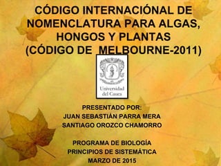 CÓDIGO INTERNACIÓNAL DE
NOMENCLATURA PARA ALGAS,
HONGOS Y PLANTAS
(CÓDIGO DE MELBOURNE-2011)
PRESENTADO POR:
JUAN SEBASTIÁN PARRA MERA
SANTIAGO OROZCO CHAMORRO
PROGRAMA DE BIOLOGÍA
PRINCIPIOS DE SISTEMÁTICA
MARZO DE 2015
 