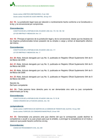 Gaceta Judicial, ARBITROS ARBITRADORES, 27-abr-1894
Gaceta Judicial, NULIDAD DE LAUDO ARBITRAL, 08-may-1911
Art. 18.- La jurisdicción legal nace por elección o nombramiento hecho conforme a la Constitución o
la ley; y la convencional por compromiso.
Concordancias:
CONSTITUCION DE LA REPUBLICA DEL ECUADOR, 2008, Arts. 178, 182, 186, 190
LEY DE ARBITRAJE Y MEDIACION, Arts. 5, 6
Art. 19.- Principia el ejercicio de la jurisdicción legal y de la convencional, desde que los titulares de
los órganos jurisdiccionales toman posesión de su empleo o cargo y entran al desempeño efectivo
del mismo.
Concordancias:
CONSTITUCION DE LA REPUBLICA DEL ECUADOR, 2008, Arts. 171
LEY DE ARBITRAJE Y MEDIACION, Arts. 17
Art. 20.-Nota: Artículo derogado por Ley No. 0, publicada en Registro Oficial Suplemento 544 de 9
de Marzo del 2009 .
Art. 21.-Nota: Artículo derogado por Ley No. 0, publicada en Registro Oficial Suplemento 544 de 9
de Marzo del 2009 .
Art. 22.-Nota: Artículo derogado por Ley No. 0, publicada en Registro Oficial Suplemento 544 de 9
de Marzo del 2009 .
Art. 23.-Nota: Artículo derogado por Ley No. 0, publicada en Registro Oficial Suplemento 544 de 9
de Marzo del 2009 .
Sección 2a.
Del fuero competente
Art. 24.- Toda persona tiene derecho para no ser demandada sino ante su juez competente
determinado por la ley.
Concordancias:
CONSTITUCION DE LA REPUBLICA DEL ECUADOR, 2008, Arts. 75, 76, 86
CODIGO ORGANICO DE LA FUNCION JUDICIAL, Arts. 106
Jurisprudencia:
Gaceta Judicial, COMPETENCIA DE AGENTES DE LA COMISION DE TRANSITO DEL GUAYAS, 18-may-1960
Gaceta Judicial, FUERO DE LOS COMISARIOS MUNICIPALES, 24-mar-1961
Art. 25.- Demandada una persona ante juez distinto del que le corresponde, puede declinar la
competencia o acudir a su juez propio para que la entable, o prorrogar la competencia en el modo y
casos en que puede hacerlo conforme a la ley.
Concordancias:
CODIGO DE PROCEDIMIENTO CIVIL, Arts. 848
CODIGO DE PROCEDIMIENTO CIVIL - Página 7
eSilec Profesional - www.lexis.com.ec
 