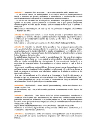 Artículo 57.- Momento de la acusación.- La acusación particular podrá presentarse:
1. Al tratarse de delitos de acción pública, la acusación particular puede presentarse
desde el momento en que el Juez notifica al ofendido con la resolución del Fiscal de
iniciar la instrucción, hasta antes de la conclusión de la instrucción fiscal.
2. Al tratarse de los delitos de acción privada, el ofendido o las personas que pueden
ejercer sus acciones, podrán presentar su querella ante el juez penal competente,
durante el plazo máximo de seis meses a contarse desde el día en que se cometió la
infracción.
Nota: Artículo reformado por Art. 5 de Ley No. 101, publicada en Registro Oficial 743 de
13 de Enero del 2003.

Artículo 58.- Procurador común.- Si en un mismo proceso se presentaren dos o más
acusadores por la misma infracción y contra los mismos imputados, el juez ordenará que
nombren un procurador común dentro de cuarenta y ocho horas y, si no lo hacen, lo
designará de oficio.
Esta regla no se aplicará si fueren varios los directamente afectados por el delito.

Artículo 59.- Citación.- La citación de la querella se hará al acusado personalmente,
entregándole la boleta correspondiente. Si no estuviere presente en el lugar señalado
para la citación, se le citará mediante tres boletas entregadas en su residencia, en tres
distintos días. Pero si hubiese señalado domicilio, la citación se la hará mediante una sola
boleta dejada en dicho domicilio.
En las boletas de citación se hará constar el texto de la querella y del auto de aceptación.
El actuario o quien haga sus veces, dejará la primera boleta en la habitación del que
deba ser citado, cerciorándose de este particular. Si éste cambiare de habitación, o se
ausentare, las otras dos boletas deben dejarse en el mismo lugar en el cual se dejó la
primera.
Si se trata de un delito de acción pública o de instancia particular y el acusado estuviere
prófugo, bastará la citación al defensor público o defensor de oficio del lugar, la que se
hará en persona o mediante una sola boleta dejada en la oficina o residencia del
nombrado defensor.
Si se trata de un delito de acción privada y se desconoce el domicilio del acusado, la
citación se hará por la prensa, en la forma señalada en el Código de Procedimiento Civil.
La boleta o la publicación deberá contener la prevención de designar defensor y de
señalar casilla o domicilio judicial para las notificaciones.

Artículo 60.- Desistimiento.- Con los efectos que señala la ley, cabe el desistimiento de la
acusación particular.
El desistimiento solo cabe si el acusado consiente expresamente en ello dentro del
proceso.

Artículo 61.- Abandono.- En los delitos de acción privada se entenderá abandonada la
acusación si el acusador deja de continuarla por treinta días, contados desde la última
petición o reclamación escrita que se hubiesen presentado al juez, excepción hecha de
los casos en los que por el estado del proceso ya no se necesite la expresión de voluntad
del acusador particular.
El juez declarará abandonada la acusación únicamente a petición del acusado.
Declarado el abandono, el juez tendrá la obligación de calificar en su oportunidad, si la
acusación ha sido maliciosa y temeraria.

Artículo 62.- Sustanciación.- En los procesos de acción pública en caso de desistimiento
de la acusación, se seguirá sustanciando el proceso con intervención del Ministerio
Público.
 