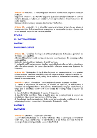 Artículo 63.- Renuncia.- El ofendido puede renunciar al derecho de proponer acusación
particular.
No pueden renunciar a ese derecho los padres que actúan en representación de los hijos
menores de edad, los tutores, los curadores, ni los representantes de las instituciones del
sector público.
No se admitirá renuncia en los casos de violencia intrafamiliar.

Artículo 64.- Limitación.- Si el ofendido hubiera renunciado al derecho de acusar, o
hubiese desistido de la acusación ya propuesta, o la hubiera abandonado, ninguna otra
persona puede presentar una nueva acusación.

TITULO III

LOS SUJETOS PROCESALES

CAPITULO I

EL MINISTERIO PUBLICO


Artículo 65.- Funciones.- Corresponde al Fiscal el ejercicio de la acción penal en los
delitos de acción pública.
Además el Fiscal intervendrá como parte durante todas las etapas del proceso penal de
acción pública.
No tendrá participación en los juicios de acción privada.
Es obligación del Fiscal, actuar con absoluta objetividad, extendiendo la investigación no
sólo a las circunstancias de cargo, sino también a las que sirvan para descargo del
imputado.

Artículo 66.- Dictámenes.- El Fiscal debe formular sus requerimientos y conclusiones
motivadamente, mediante un análisis prolijo de las pruebas y de los puntos de derecho.
Debe proceder oralmente en el juicio y en la audiencia de la etapa intermedia y, por
escrito, en los demás casos.

Artículo 67.- Excusa y recusación.- El Fiscal debe excusarse o puede ser recusado:
a) Cuando el sospechoso, el imputado, el acusado, el agraviado, el denunciante, el
acusador, o el abogado defensor de cualquiera de ellos sea su cónyuge o conviviente, o
tenga con él parentezco dentro del cuarto grado de consanguinidad y segundo de
afinidad;
b) Cuando hubiere sido abogado de alguna de las partes;
c) Cuando tenga parentezco hasta el cuarto grado de consanguinidad o segundo de
afinidad con el juez o con los miembros del tribunal; y,
d) Cuando esté ligado con cualquiera de las personas mencionadas en el literal a) de este
artículo, por intereses económicos o de negocios de cualquier índole.

CAPITULO II

EL OFENDIDO


Artículo 68.- Ofendido.- Se considera ofendido:
1. Al directamente afectado por el delito y a falta de este a su cónyuge o conviviente en
unión libre, a sus ascendientes o descendientes y a los demás parientes dentro del
cuarto grado de consanguinidad o segundo de afinidad;
 