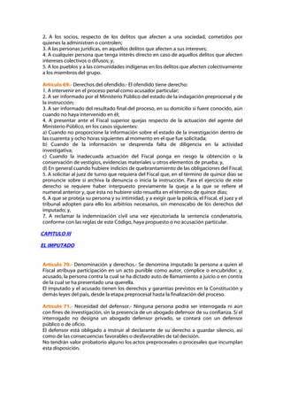 2. A los socios, respecto de los delitos que afecten a una sociedad, cometidos por
quienes la administren o controlen;
3. A las personas jurídicas, en aquellos delitos que afecten a sus intereses;
4. A cualquier persona que tenga interés directo en caso de aquellos delitos que afecten
intereses colectivos o difusos; y,
5. A los pueblos y a las comunidades indígenas en los delitos que afecten colectivamente
a los miembros del grupo.

Artículo 69.- Derechos del ofendido.- El ofendido tiene derecho:
1. A intervenir en el proceso penal como acusador particular;
2. A ser informado por el Ministerio Público del estado de la indagación preprocesal y de
la instrucción;
3. A ser informado del resultado final del proceso, en su domicilio si fuere conocido, aún
cuando no haya intervenido en él;
4. A presentar ante el Fiscal superior quejas respecto de la actuación del agente del
Ministerio Público, en los casos siguientes:
a) Cuando no proporcione la información sobre el estado de la investigación dentro de
las cuarenta y ocho horas siguientes al momento en el que fue solicitada;
b) Cuando de la información se desprenda falta de diligencia en la actividad
investigativa;
c) Cuando la inadecuada actuación del Fiscal ponga en riesgo la obtención o la
conservación de vestigios, evidencias materiales u otros elementos de prueba; y,
d) En general cuando hubiere indicios de quebrantamiento de las obligaciones del Fiscal;
5. A solicitar al juez de turno que requiera del Fiscal que, en el término de quince días se
pronuncie sobre si archiva la denuncia o inicia la instrucción. Para el ejercicio de este
derecho se requiere haber interpuesto previamente la queja a la que se refiere el
numeral anterior y, que ésta no hubiere sido resuelta en el término de quince días;
6. A que se proteja su persona y su intimidad, y a exigir que la policía, el Fiscal, el juez y el
tribunal adopten para ello los arbitrios necesarios, sin menoscabo de los derechos del
imputado; y,
7. A reclamar la indemnización civil una vez ejecutoriada la sentencia condenatoria,
conforme con las reglas de este Código, haya propuesto o no acusación particular.

CAPITULO III

EL IMPUTADO


Artículo 70.- Denominación y derechos.- Se denomina imputado la persona a quien el
Fiscal atribuya participación en un acto punible como autor, cómplice o encubridor; y,
acusado, la persona contra la cual se ha dictado auto de llamamiento a juicio o en contra
de la cual se ha presentado una querella.
El imputado y el acusado tienen los derechos y garantías previstos en la Constitución y
demás leyes del país, desde la etapa preprocesal hasta la finalización del proceso.

Artículo 71.- Necesidad del defensor.- Ninguna persona podrá ser interrogada ni aún
con fines de investigación, sin la presencia de un abogado defensor de su confianza. Si el
interrogado no designa un abogado defensor privado, se contará con un defensor
público o de oficio.
El defensor está obligado a instruir al declarante de su derecho a guardar silencio, así
como de las consecuencias favorables o desfavorables de tal decisión.
No tendrán valor probatorio alguno los actos preprocesales o procesales que incumplan
esta disposición.
 