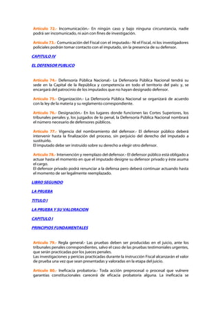 Artículo 72.- Incomunicación.- En ningún caso y bajo ninguna circunstancia, nadie
podrá ser incomunicado, ni aún con fines de investigación.

Artículo 73.- Comunicación del Fiscal con el imputado.- Ni el Fiscal, ni los investigadores
policiales podrán tomar contacto con el imputado, sin la presencia de su defensor.

CAPITULO IV

EL DEFENSOR PUBLICO


Artículo 74.- Defensoría Pública Nacional.- La Defensoría Pública Nacional tendrá su
sede en la Capital de la República y competencia en todo el territorio del país: y, se
encargará del patrocinio de los imputados que no hayan designado defensor.

Artículo 75.- Organización.- La Defensoría Pública Nacional se organizará de acuerdo
con la ley de la materia y su reglamento correspondiente.

Artículo 76.- Designación.- En los lugares donde funcionen las Cortes Superiores, los
tribunales penales y, los juzgados de lo penal, la Defensoría Pública Nacional nombrará
el número necesario de defensores públicos.

Artículo 77.- Vigencia del nombramiento del defensor.- El defensor público deberá
intervenir hasta la finalización del proceso, sin perjuicio del derecho del imputado a
sustituirlo.
El imputado debe ser instruido sobre su derecho a elegir otro defensor.

Artículo 78.- Intervención y reemplazo del defensor.- El defensor público está obligado a
actuar hasta el momento en que el imputado designe su defensor privado y éste asuma
el cargo.
El defensor privado podrá renunciar a la defensa pero deberá continuar actuando hasta
el momento de ser legalmente reemplazado.

LIBRO SEGUNDO

LA PRUEBA

TITULO I

LA PRUEBA Y SU VALORACION

CAPITULO I

PRINCIPIOS FUNDAMENTALES


Artículo 79.- Regla general.- Las pruebas deben ser producidas en el juicio, ante los
tribunales penales correspondientes, salvo el caso de las pruebas testimoniales urgentes,
que serán practicadas por los jueces penales.
Las investigaciones y pericias practicadas durante la instrucción Fiscal alcanzarán el valor
de prueba una vez que sean presentadas y valoradas en la etapa del juicio.

Artículo 80.- Ineficacia probatoria.- Toda acción preprocesal o procesal que vulnere
garantías constitucionales carecerá de eficacia probatoria alguna. La ineficacia se
 