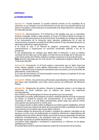 CAPITULO II

LA PRUEBA MATERIAL


Artículo 91.- Prueba material.- La prueba material consiste en los resultados de la
infracción, en sus vestigios o en los instrumentos con los que se la cometió todo lo cual
debe ser recogido y conservado para ser presentado en la etapa del juicio y valorado por
los tribunales penales.

Artículo 92.- Reconocimiento.- Si la infracción es de aquellas que, por su naturaleza,
produce resultados visibles o deja vestigios, el Fiscal o la Policía Judicial irá al lugar en
que se la cometió para practicar el reconocimiento. El resultado, los vestigios, los objetos
o los instrumentos de la infracción serán descritos prolijamente en el acta de
reconocimiento y pasarán a custodia de la Policía Judicial. Si hay necesidad de pericia, se
observarán además las reglas pertinentes.
Si el Fiscal, el Juez o el Tribunal lo juzgaren conveniente, podrán efectuar
reconocimientos o inspecciones en secciones territoriales distintas a las de su
jurisdicción.
Si han desaparecido los vestigios que debió dejar la infracción, o ésta se hubiese
cometido de tal modo que no los dejare, el Fiscal concurrirá al lugar de la infracción en
unión de los peritos de la Policía Judicial y se dejará constancia en el acta de tal hecho.
Nota: Artículo reformado por Art. 6 de Ley No. 101, publicada en Registro Oficial 743 de
13 de Enero del 2003.

Artículo 93.- Incautación.- Si el Fiscal supiere o presumiere que en algún lugar hay
armas, efectos, papeles u otros objetos relacionados con la infracción o sus posibles
autores, solicitará al juez competente autorización para incautarlos, así como la orden de
allanamiento, si fuere del caso.
Si se trata de documentos, el Fiscal procederá como lo dispone el Capítulo IV de este
título, en cuanto fuere aplicable.

Artículo 94.- Peritos.- Son peritos los profesionales especializados en diferentes materias
que hayan sido acreditados como tales, previo proceso de calificación del Ministerio
Público.

Artículo 95.- Designación de peritos.- Durante la indagación previa, o en la etapa de
instrucción, el Fiscal ordenará que se realicen por peritos las experticias
correspondientes.
Para el efecto, el Fiscal designará el número de peritos que crea necesario.
El imputado o acusado, podrá designar un perito, mediante petición al Fiscal, sin que por
tal motivo se retarde la práctica del reconocimiento. Si se tratare de exámenes
corporales, la mujer a la cual deban practicárselos, podrá exigir que quienes actúan
como peritos sean personas de su mismo sexo.
Si en el lugar donde se deba realizar la diligencia no hubiera peritos habilitados, el Fiscal
nombrará a personas mayores de edad, de reconocida honradez y probidad, que tengan
conocimientos en la materia sobre la que deban informar.
Si hubiere peligro de destrucción de huellas o vestigios de cualquier naturaleza en las
personas o en las cosas, los profesionales en medicina, enfermeros o dependientes del
establecimiento de salud a donde hubiere concurrido la persona agraviada, tomarán las
evidencias inmediatamente y las guardarán hasta que el Fiscal o la Policía Judicial
dispongan que pasen al cuidado de peritos para su examen.
Los peritos están obligados a comparecer a posesionarse y a informar, en los plazos
señalados por el Fiscal.
El Consejo Nacional de la Judicatura fijará las escalas de remuneración de los peritos.
 