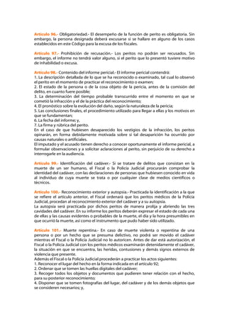 Artículo 96.- Obligatoriedad.- El desempeño de la función de perito es obligatoria. Sin
embargo, la persona designada deberá excusarse si se hallare en alguno de los casos
establecidos en este Código para la excusa de los fiscales.

Artículo 97.- Prohibición de recusación.- Los peritos no podrán ser recusados. Sin
embargo, el informe no tendrá valor alguno, si el perito que lo presentó tuviere motivo
de inhabilidad o excusa.

Artículo 98.- Contenido del informe pericial.- El informe pericial contendrá:
1. La descripción detallada de lo que se ha reconocido o examinado, tal cual lo observó
el perito en el momento de practicar el reconocimiento o examen;
2. El estado de la persona o de la cosa objeto de la pericia, antes de la comisión del
delito, en cuanto fuere posible;
3. La determinación del tiempo probable transcurrido entre el momento en que se
cometió la infracción y el de la práctica del reconocimiento;
4. El pronóstico sobre la evolución del daño, según la naturaleza de la pericia;
5. Las conclusiones finales, el procedimiento utilizado para llegar a ellas y los motivos en
que se fundamentan;
6. La fecha del informe; y,
7. La firma y rúbrica del perito.
En el caso de que hubiesen desaparecido los vestigios de la infracción, los peritos
opinarán, en forma debidamente motivada sobre si tal desaparición ha ocurrido por
causas naturales o artificiales.
El imputado y el acusado tienen derecho a conocer oportunamente el informe pericial, a
formular observaciones y a solicitar aclaraciones al perito, sin perjuicio de su derecho a
interrogarle en la audiencia.

Artículo 99.- Identificación del cadáver.- Si se tratare de delitos que consistan en la
muerte de un ser humano, el Fiscal o la Policía Judicial procurarán comprobar la
identidad del cadáver, con las declaraciones de personas que hubiesen conocido en vida
al individuo de cuya muerte se trata o por cualquier clase de medios científicos o
técnicos.

Artículo 100.- Reconocimiento exterior y autopsia.- Practicada la identificación a la que
se refiere el artículo anterior, el Fiscal ordenará que los peritos médicos de la Policía
Judicial, procedan al reconocimiento exterior del cadáver y a su autopsia.
La autopsia será practicada por dichos peritos de manera prolija y abriendo las tres
cavidades del cadáver. En su informe los peritos deberán expresar el estado de cada una
de ellas y las causas evidentes o probables de la muerte, el día y la hora presumibles en
que ocurrió la muerte, así como el instrumento que pudo haber sido utilizado.

Artículo 101.- Muerte repentina.- En caso de muerte violenta o repentina de una
persona o por un hecho que se presuma delictivo, no podrá ser movido el cadáver
mientras el Fiscal o la Policía Judicial no lo autoricen. Antes de dar está autorización, el
Fiscal o la Policía Judicial con los peritos médicos examinarán detenidamente el cadáver,
la situación en que se encuentra, las heridas, contusiones y demás signos externos de
violencia que presente.
Además el Fiscal o la Policía Judicial procederán a practicar los actos siguientes:
1. Reconocer el lugar del hecho en la forma indicada en el artículo 92;
2. Ordenar que se tomen las huellas digitales del cadáver;
3. Recoger todos los objetos y documentos que pudieren tener relación con el hecho,
para su posterior reconocimiento;
4. Disponer que se tomen fotografías del lugar, del cadáver y de los demás objetos que
se consideren necesarios; y,
 