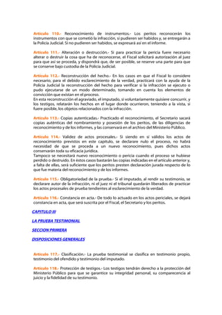 Artículo 110.- Reconocimiento de instrumentos.- Los peritos reconocerán los
instrumentos con que se cometió la infracción, si pudieren ser habidos y, se entregarán a
la Policía Judicial. Sí no pudieren ser habidos, se expresará así en el informe.

Artículo 111.- Alteración o destrucción.- Si para practicar la pericia fuere necesario
alterar o destruir la cosa que ha de reconocerse, el Fiscal solicitará autorización al juez
para que así se proceda, y dispondrá que, de ser posible, se reserve una parte para que
se conserve bajo custodia de la Policía Judicial.

Artículo 112.- Reconstrucción del hecho.- En los casos en que el Fiscal lo considere
necesario, para el debido esclarecimiento de la verdad, practicará con la ayuda de la
Policía Judicial la reconstrucción del hecho para verificar si la infracción se ejecuto o
pudo ejecutarse de un modo determinado, tomando en cuenta los elementos de
convicción que existan en el proceso.
En esta reconstrucción el agraviado, el imputado, si voluntariamente quisiere concurrir, y
los testigos, relatarán los hechos en el lugar donde ocurrieron, teniendo a la vista, si
fuere posible, los objetos relacionados con la infracción.

Artículo 113.- Copias autenticadas.- Practicado el reconocimiento, el Secretario sacará
copias auténticas del nombramiento y posesión de los peritos, de las diligencias de
reconocimiento y de los informes, y las conservará en el archivo del Ministerio Público.

Artículo 114.- Validez de actos procesales.- Si siendo en sí válidos los actos de
reconocimiento previstos en este capítulo, se declarare nulo el proceso, no habrá
necesidad de que se proceda a un nuevo reconocimiento, pues dichos actos
conservarán toda su eficacia jurídica.
Tampoco se necesitará nuevo reconocimiento o pericia cuando el proceso se hubiese
perdido o destruido. En éstos casos bastarán las copias indicadas en el artículo anterior y,
a falta de ellas, será suficiente que los peritos presten declaración jurada respecto de lo
que fue materia del reconocimiento y de los informes.

Artículo 115.- Obligatoriedad de la prueba.- Si el imputado, al rendir su testimonio, se
declarare autor de la infracción, ni el juez ni el tribunal quedarán liberados de practicar
los actos procesales de prueba tendientes al esclarecimiento de la verdad.

Artículo 116.- Constancia en acta.- De todo lo actuado en los actos periciales, se dejará
constancia en acta, que será suscrita por el Fiscal, el Secretario y los peritos.

CAPITULO III

LA PRUEBA TESTIMONIAL

SECCION PRIMERA

DISPOSICIONES GENERALES


Artículo 117.- Clasificación.- La prueba testimonial se clasifica en testimonio propio,
testimonio del ofendido y testimonio del imputado.

Artículo 118.- Protección de testigos.- Los testigos tendrán derecho a la protección del
Ministerio Público para que se garantice su integridad personal, su comparecencia al
juicio y la fidelidad de su testimonio.
 