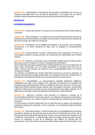 Artículo 144.- Indivisibilidad.- El testimonio del acusado es indivisible; por lo tanto, el
tribunal penal debe hacer uso de toda la declaración o de ninguna de sus partes,
excepto cuando haya graves presunciones contra la parte favorable al acusado.

CAPITULO IV

LA PRUEBA DOCUMENTAL


Artículo 145.- Prueba documental.- Es la que está constituida por documentos públicos
o privados.

Artículo 146.- Valor probatorio.- La valoración de la prueba documental se hará por la
calidad de documentos públicos o privados, así como por su relación con el conjunto de
las demás pruebas que obren en el proceso.

Artículo 147.- Prohibición.- No se obligará al imputado ni al acusado a que reconozca
documentos ni la firma constante en ellos, pero se aceptará su reconocimiento
voluntario.

Artículo 148.- Prueba pericial.- Cuando el documento fuere impugnado el Fiscal o el
Juez podrán ordenar la prueba pericial, con intervención de especialistas de la Policía
Judicial.

Artículo 149.- Informes.- Los fiscales, jueces y tribunales pueden requerir informes sobre
datos que consten en registros, archivos, incluyendo los informáticos.
El incumplimiento de estos requerimientos, la falsedad del informe o el ocultamiento de
datos, serán sancionados con una multa equivalente al cincuenta por ciento de un
salario mínimo vital general, sin perjuicio de la responsabilidad panal, si el hecho
constituye un delito.
Los informes se solicitarán por escrito, indicando el proceso en el cual se requieren, el
nombre del imputado, el lugar donde debe ser entregado el informe, el plazo para su
presentación y la prevención de las sanciones previstas en el inciso anterior.

Artículo 150.- Inviolabilidad.- La correspondencia epistolar, telegráfica, telefónica,
cablegráfica, por télex o por cualquier otro medio de comunicación, es inviolable. Sin
embargo el juez podrá autorizar al Fiscal, a pedido de este, para que por sí mismo o por
medio de la Policía Judicial la pueda retener, abrir, interceptar y examinar, cuando haya
suficiente evidencia para presumir que tal correspondencia tiene alguna relación con el
delito que se investiga o con la participación del sospechoso o del imputado.

Artículo 151.- Apertura y examen.- Para proceder a la apertura y examen de la
correspondencia referida en el artículo anterior, se notificará previamente al interesado y
con su concurrencia o en su falta, se leerá la correspondencia o el documento en forma
reservada.
Si el documento estuviere relacionado con la infracción que se juzga, se la agregará al
expediente después de rubricado; y sino lo estuviera, se la devolverá al lugar de donde
fue tomado.

Artículo 152.- Otros documentos.- Cuando la infracción o la culpabilidad del encausado
se pudieren probar por documentos que no sean de los mencionados en el Art. 150, el
Fiscal los examinará. No podrá hacerse este examen sino en presencia del imputado o de
su defensor, si los hubiere, o, a falta de estos, ante dos testigos, quienes jurarán guardar
reserva. Se redactará el acta de la diligencia, que deberá ser firmada por los
concurrentes. Si los documentos contuvieren datos relacionados con la infracción, se los
 