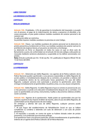 LIBRO TERCERO

LAS MEDIDAS CAUTELARES

CAPITULO I

REGLAS GENERALES


Artículo 159.- Finalidades.- A fin de garantizar la inmediación del imputado o acusado
con el proceso, el pago de la indemnización de daños y perjuicios al ofendido y las
costas procesales, el juez podrá ordenar medidas cautelares de carácter personal o de
carácter real.
Su aplicación debe ser restrictiva.
Se prohíbe imponer medidas cautelares no previstas en este Código.

Artículo 160.- Clases.- Las medidas cautelares de carácter personal son la detención, la
prisión preventiva y la detención en firme. Las medidas cautelares de carácter real son la
prohibición de enajenar bienes, el secuestro, la retención y el embargo.
La detención en firme se dispondrá en todos los casos en que se dicte auto de
llamamiento a juicio, de conformidad con el artículo 232 de este código y sólo podrá ser
revocada mediante sentencia absolutoria y suspendida en los delitos sancionados con
prisión.
Nota: Artículo sustituido por Art. 10 de Ley No. 101, publicada en Registro Oficial 743 de
13 de Enero del 2003.

CAPITULO II

LA APREHENSION


Artículo 161.- Detención por delito flagrante.- Los agentes de la Policía Judicial o de la
Policía Nacional pueden aprehender a una persona sorprendida en delito flagrante de
acción pública o inmediatamente después de su comisión; y la pondrán a órdenes del
juez competente dentro de las veinticuatro horas posteriores. En caso del delito
flagrante, cualquier persona está autorizada a practicar la aprehensión, pero debe
entregar inmediatamente al aprehendido a la policía y ésta, a su vez, al juez competente.

Artículo 162.- Delito flagrante.- Es delito flagrante el que se comete en presencia de una
o más personas o cuando se lo descubre inmediatamente después de su comisión, si el
autor es aprehendido con armas, instrumentos, huellas o documentos relativos al delito
recién cometido.

Artículo 163.- Agentes de la aprehensión.- Nadie podrá ser aprehendido sino por los
agentes a quienes la ley impone el deber de hacerlo, salvo el caso de delito flagrante, de
conformidad con las disposiciones de este Código.
Sin embargo y además del caso de delito flagrante, cualquier persona puede
aprehender:
1. Al que fugue del establecimiento de Rehabilitación Social en que se hallare
cumpliendo su condena o detenido con auto de detención o con auto de prisión
preventiva; y,
2. Al imputado o acusado, en contra de quien se hubiere dictado orden de prisión
preventiva, o al condenado que estuviese prófugo.
Si el aprehensor fuere una persona particular, pondrá inmediatamente al aprehendido a
órdenes de un agente de la Policía Judicial o de la Policía Nacional.
 