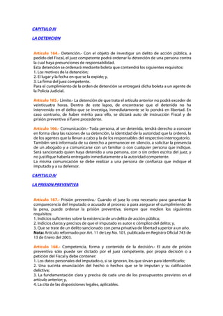 CAPITULO III

LA DETENCION


Artículo 164.- Detención.- Con el objeto de investigar un delito de acción pública, a
pedido del Fiscal, el juez competente podrá ordenar la detención de una persona contra
la cual haya presunciones de responsabilidad.
Esta detención se ordenará mediante boleta que contendrá los siguientes requisitos:
1. Los motivos de la detención;
2. El lugar y la fecha en que se la expide; y,
3. La firma del juez competente.
Para el cumplimiento de la orden de detención se entregará dicha boleta a un agente de
la Policía Judicial.

Artículo 165.- Limite.- La detención de que trata el artículo anterior no podrá exceder de
veinticuatro horas. Dentro de este lapso, de encontrarse que el detenido no ha
intervenido en el delito que se investiga, inmediatamente se lo pondrá en libertad. En
caso contrario, de haber mérito para ello, se dictará auto de instrucción Fiscal y de
prisión preventiva si fuere procedente.

Artículo 166.- Comunicación.- Toda persona, al ser detenida, tendrá derecho a conocer
en forma clara las razones de su detención, la identidad de la autoridad que la ordenó, la
de los agentes que la llevan a cabo y la de los responsables del respectivo interrogatorio.
También será informada de su derecho a permanecer en silencio, a solicitar la presencia
de un abogado y a comunicarse con un familiar o con cualquier persona que indique.
Será sancionado quien haya detenido a una persona, con o sin orden escrita del juez, y
no justifique haberla entregado inmediatamente a la autoridad competente.
La misma comunicación se debe realizar a una persona de confianza que indique el
imputado y a su defensor.

CAPITULO IV

LA PRISION PREVENTIVA


Artículo 167.- Prisión preventiva.- Cuando el juez lo crea necesario para garantizar la
comparecencia del imputado o acusado al proceso o para asegurar el cumplimiento de
la pena, puede ordenar la prisión preventiva, siempre que medien los siguientes
requisitos:
1. Indicios suficientes sobre la existencia de un delito de acción pública;
2. Indicios claros y precisos de que el imputado es autor o cómplice del delito; y,
3. Que se trate de un delito sancionado con pena privativa de libertad superior a un año.
Nota: Artículo reformado por Art. 11 de Ley No. 101, publicada en Registro Oficial 743 de
13 de Enero del 2003.

Artículo 168.- Competencia, forma y contenido de la decisión.- El auto de prisión
preventiva solo puede ser dictado por el juez competente, por propia decisión o a
petición del Fiscal y debe contener:
1. Los datos personales del imputado o, si se ignoran, los que sirvan para identificarlo;
2. Una sucinta enunciación del hecho o hechos que se le imputan y su calificación
delictiva;
3. La fundamentación clara y precisa de cada uno de los presupuestos previstos en el
artículo anterior; y,
4. La cita de las disposiciones legales, aplicables.
 