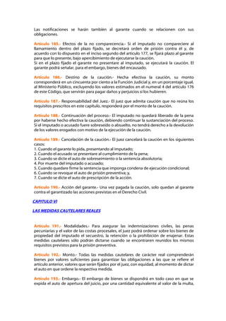 Las notificaciones se harán también al garante cuando se relacionen con sus
obligaciones.

Artículo 185.- Efectos de la no comparecencia.- Si el imputado no compareciere al
llamamiento dentro del plazo fijado, se decretará orden de prisión contra él y, de
acuerdo con lo dispuesto en el inciso segundo del artículo 177, se fijará plazo al garante
para que lo presente, bajo apercibimiento de ejecutarse la caución.
Si en el plazo fijado el garante no presentare al imputado, se ejecutará la caución. El
garante podrá señalar, para el embargo, bienes del encausado.

Artículo 186.- Destino de la caución.- Hecha efectiva la caución, su monto
corresponderá en un cincuenta por ciento a la Función Judicial y, en un porcentaje igual,
al Ministerio Público, excluyendo los valores estimados en el numeral 4 del artículo 176
de este Código, que servirán para pagar daños y perjuicios si los hubieren.

Artículo 187.- Responsabilidad del Juez.- El juez que admita caución que no reúna los
requisitos prescritos en este capítulo, responderá por el monto de la caución.

Artículo 188.- Continuación del proceso.- El imputado no quedará liberado de la pena
por haberse hecho efectiva la caución, debiendo continuar la sustanciación del proceso.
Si el imputado o acusado fuere sobreseído o absuelto, no tendrá derecho a la devolución
de los valores erogados con motivo de la ejecución de la caución.

Artículo 189.- Cancelación de la caución.- El juez cancelará la caución en los siguientes
casos:
1. Cuando el garante lo pida, presentando al imputado;
2. Cuando el acusado se presentare al cumplimiento de la pena;
3. Cuando se dicte el auto de sobreseimiento o la sentencia absolutoria;
4. Por muerte del imputado o acusado;
5. Cuando quedare firme la sentencia que imponga condena de ejecución condicional;
6. Cuando se revoque el auto de prisión preventiva; y,
7. Cuando se dicte el auto de prescripción de la acción.

Artículo 190.- Acción del garante.- Una vez pagada la caución, solo quedan al garante
contra el garantizado las acciones previstas en el Derecho Civil.

CAPITULO VI

LAS MEDIDAS CAUTELARES REALES


Artículo 191.- Modalidades.- Para asegurar las indemnizaciones civiles, las penas
pecuniarias y el valor de las costas procesales, el juez podrá ordenar sobre los bienes de
propiedad del imputado el secuestro, la retención o la prohibición de enajenar. Estas
medidas cautelares sólo podrán dictarse cuando se encontraren reunidos los mismos
requisitos previstos para la prisión preventiva.

Artículo 192.- Monto.- Todas las medidas cautelares de carácter real comprenderán
bienes por valores suficientes para garantizar las obligaciones a las que se refiere el
artículo anterior, valores que serán fijados por el juez, con equidad, al momento de dictar
el auto en que ordene la respectiva medida.

Artículo 193.- Embargo.- El embargo de bienes se dispondrá en todo caso en que se
expida el auto de apertura del juicio, por una cantidad equivalente al valor de la multa,
 