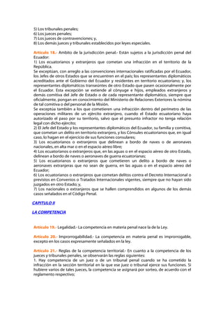 5) Los tribunales penales;
6) Los jueces penales;
7) Los jueces de contravenciones; y,
8) Los demás jueces y tribunales establecidos por leyes especiales.

Artículo 18.- Ambito de la jurisdicción penal.- Están sujetos a la jurisdicción penal del
Ecuador:
1) Los ecuatorianos y extranjeros que cometan una infracción en el territorio de la
República.
Se exceptúan, con arreglo a las convenciones internacionales ratificadas por el Ecuador,
los Jefes de otros Estados que se encuentren en el país; los representantes diplomáticos
acreditados ante el Gobierno del Ecuador y residentes en territorio ecuatoriano; y, los
representantes diplomáticos transeúntes de otro Estado que pasen ocasionalmente por
el Ecuador. Esta excepción se extiende al cónyuge e hijos, empleados extranjeros y
demás comitiva del Jefe de Estado o de cada representante diplomático, siempre que
oficialmente, pongan en conocimiento del Ministerio de Relaciones Exteriores la nómina
de tal comitiva o del personal de la Misión.
Se exceptúa también a los que cometieren una infracción dentro del perímetro de las
operaciones militares de un ejército extranjero, cuando el Estado ecuatoriano haya
autorizado el paso por su territorio, salvo que el presunto infractor no tenga relación
legal con dicho ejército;
2) El Jefe del Estado y los representantes diplomáticos del Ecuador, su familia y comitiva,
que cometan un delito en territorio extranjero, y los Cónsules ecuatorianos que, en igual
caso, lo hagan en el ejercicio de sus funciones consulares;
3) Los ecuatorianos o extranjeros que delinean a bordo de naves o de aeronaves
nacionales, en alta mar o en el espacio aéreo libre;
4) Los ecuatorianos o extranjeros que, en las aguas o en el espacio aéreo de otro Estado,
delinean a bordo de naves o aeronaves de guerra ecuatorianas;
5) Los ecuatorianos o extranjeros que cometieren un delito a bordo de naves o
aeronaves extranjeras que no sean de guerra, en las aguas o en el espacio aéreo del
Ecuador;
6) Los ecuatorianos o extranjeros que cometan delitos contra el Decreto Internacional o
previstos en Convenios o Tratados Internacionales vigentes, siempre que no hayan sido
juzgados en otro Estado; y,
7) Los nacionales o extranjeros que se hallen comprendidos en algunos de los demás
casos señalados en el Código Penal.

CAPITULO II

LA COMPETENCIA


Artículo 19.- Legalidad.- La competencia en materia penal nace la de la Ley.

Artículo 20.- Improrrogabilidad.- La competencia en materia penal es improrrogable,
excepto en los casos expresamente señalados en la ley.

Artículo 21.- Reglas de la competencia territorial.- En cuanto a la competencia de los
jueces y tribunales penales, se observarán las reglas siguientes:
1. Hay competencia de un juez o de un tribunal penal cuando se ha cometido la
infracción en la sección territorial en la que ese juez o tribunal ejerce sus funciones. Si
hubiere varios de tales jueces, la competencia se asignará por sorteo, de acuerdo con el
reglamento respectivo;
 
