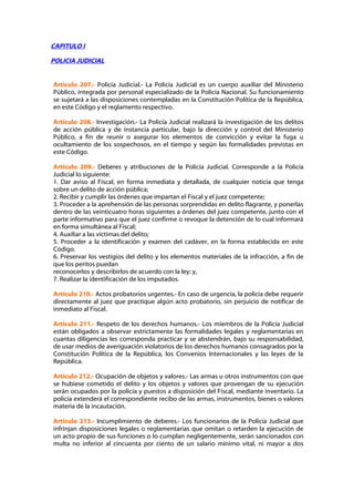 CAPITULO I

POLICIA JUDICIAL


Artículo 207.- Policía Judicial.- La Policía Judicial es un cuerpo auxiliar del Ministerio
Público, integrada por personal especializado de la Policía Nacional. Su funcionamiento
se sujetará a las disposiciones contempladas en la Constitución Política de la República,
en este Código y el reglamento respectivo.

Artículo 208.- Investigación.- La Policía Judicial realizará la investigación de los delitos
de acción pública y de instancia particular, bajo la dirección y control del Ministerio
Público, a fin de reunir o asegurar los elementos de convicción y evitar la fuga u
ocultamiento de los sospechosos, en el tiempo y según las formalidades previstas en
este Código.

Artículo 209.- Deberes y atribuciones de la Policía Judicial. Corresponde a la Policía
Judicial lo siguiente:
1. Dar aviso al Fiscal, en forma inmediata y detallada, de cualquier noticia que tenga
sobre un delito de acción pública;
2. Recibir y cumplir las órdenes que impartan el Fiscal y el juez competente;
3. Proceder a la aprehensión de las personas sorprendidas en delito flagrante, y ponerlas
dentro de las veinticuatro horas siguientes a órdenes del juez competente, junto con el
parte informativo para que el juez confirme o revoque la detención de lo cual informará
en forma simultánea al Fiscal;
4. Auxiliar a las víctimas del delito;
5. Proceder a la identificación y examen del cadáver, en la forma establecida en este
Código.
6. Preservar los vestigios del delito y los elementos materiales de la infracción, a fin de
que los peritos puedan
reconocerlos y describirlos de acuerdo con la ley: y,
7. Realizar la identificación de los imputados.

Artículo 210.- Actos probatorios urgentes.- En caso de urgencia, la policía debe requerir
directamente al juez que practique algún acto probatorio, sin perjuicio de notificar de
inmediato al Fiscal.

Artículo 211.- Respeto de los derechos humanos.- Los miembros de la Policía Judicial
están obligados a observar estrictamente las formalidades legales y reglamentarias en
cuantas diligencias les corresponda practicar y se abstendrán, bajo su responsabilidad,
de usar medios de averiguación violatorios de los derechos humanos consagrados por la
Constitución Política de la República, los Convenios Internacionales y las leyes de la
República.

Artículo 212.- Ocupación de objetos y valores.- Las armas u otros instrumentos con que
se hubiese cometido el delito y los objetos y valores que provengan de su ejecución
serán ocupados por la policía y puestos a disposición del Fiscal, mediante inventario. La
policía extenderá el correspondiente recibo de las armas, instrumentos, bienes o valores
materia de la incautación.

Artículo 213.- Incumplimiento de deberes.- Los funcionarios de la Policía Judicial que
infrinjan disposiciones legales o reglamentarias que omitan o retarden la ejecución de
un acto propio de sus funciones o lo cumplan negligentemente, serán sancionados con
multa no inferior al cincuenta por ciento de un salario mínimo vital, ni mayor a dos
 