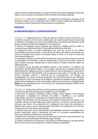 salarios mínimos vitales generales, sin perjuicio de las sanciones disciplinarias a que haya
lugar si el acto estuviere considerado como infracción por las leyes policiales.

Artículo 214.- Valor de la investigación.- Las diligencias investigativas actuadas por el
Ministerio Público, con la cooperación de la Policía Judicial constituirán elementos de
convicción y servirán para que el Fiscal sustente sus actuaciones.

CAPITULO II

LA INDAGACION PREVIA Y LA INSTRUCCION FISCAL


Artículo 215.- Indagación previa.- Antes de resolver la apertura de la instrucción, si lo
considera necesario, el Fiscal con la colaboración de la policía judicial que actuará bajo
su dirección, investigará los hechos presumiblemente constitutivos de infracción penal
que por cualquier medio hayan llegado a su conocimiento.
Si durante la indagación previa tuvieren que adoptarse medidas para las cuales se
requiera de autorización judicial, el Fiscal deberá previamente obtenerla.
La indagación previa no podrá prolongarse por más de un año en los delitos
sancionados con pena de prisión, ni por más de dos años en los delitos sancionados con
pena de reclusión. Estos plazos se contarán desde la fecha en la cual el Fiscal tuvo
conocimiento del hecho.
Sin embargo, si llegaren a poder del Fiscal elementos que le permitan imputar la autoría
o participación en el delito a persona determinada, iniciará la instrucción aunque el
plazo hubiere fenecido, siempre que la acción penal no hubiere prescrito según las
reglas generales.
Sin perjuicio de las garantías del debido proceso y del derecho a la defensa; las
actuaciones del Ministerio Público y de la Policía Judicial para el esclarecimiento del
delito durante la indagación previa, se mantendrán en reserva del público en general, sin
perjuicio del derecho del ofendido y de las personas a las cuales se investiga de tener
acceso inmediato, efectivo y suficiente de las investigaciones. Los fiscales, los
investigadores, los jueces, el personal policial y los demás funcionarios que habiendo
intervenido en estas actuaciones, las divulguen o pongan de cualquier modo en peligro
el éxito de la investigación, serán sancionados conforme a lo previsto en el Código Penal.
Nota: Artículo reformado por Art. 19 de Ley No. 101, publicada en Registro Oficial 743 de
13 de Enero del 2003.

Artículo 216.- Atribuciones del Fiscal.- El Fiscal deberá, especialmente:
1. Recibir las denuncias presentadas por delitos de acción pública;
2. Reconocer los lugares, resultados, huellas, señales, armas, objetos e instrumentos
conducentes a establecer la existencia del delito e identificar a sus posibles
responsables, conforme a lo dispuesto en el capítulo de la prueba material;
3. Recibir del ofendido y de las personas que hubiesen presenciado los hechos o de
aquellas a quienes constare algún dato sobre el hecho o sus autores, sin juramento, las
versiones que dieren. Se les advertirá de la obligación que tienen de presentarse a
declarar ante el juez o ante el tribunal penal. Estos datos se consignarán en el acta que
será suscrita por las personas intervinientes;
4. Solicitar al juez que con las solemnidades y formalidades previstas en el capítulo de la
prueba testimonial, reciba el testimonio de quien se encuentre imposibilitado de
concurrir cuando procesalmente le corresponda;
5. Impedir por un tiempo no mayor de seis horas que las personas cuya información sea
necesaria se ausenten del lugar sin haberla proporcionado;
6. Ordenar la detención de la persona sorprendida en delito flagrante y ponerla, dentro
de las veinte y cuatro horas siguientes, a órdenes del juez competente;
 