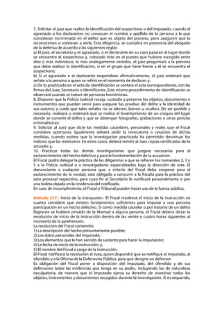 7. Solicitar al juez que realice la identificación del sospechoso o del imputado, cuando el
agraviado o los declarantes no conozcan el nombre y apellido de la persona a la que
consideran incriminada en el delito que es objeto del proceso, pero aseguren que la
reconocerían si volvieran a verla. Esta diligencia, se cumplirá en presencia del abogado
de la defensa de acuerdo a las siguientes reglas:
a) El juez, el secretario y el agraviado, o el declarante en su caso pasarán al lugar donde
se encuentre el sospechoso y, colocado éste en el puesto que hubiere escogido entre
diez o más individuos, lo más análogamente vestidos, el juez preguntará a la persona
que debe realizar la identificación, si en el grupo que tiene frente a él se encuentra el
sospechoso;
b) Si el agraviado o el declarante respondiere afirmativamente, el juez ordenará que
señale a la persona a quien se refirió en el momento de declarar; y,
c) De lo practicado en el acto de identificación se sentará el acta correspondiente, con las
firmas del Juez, Secretario e identificante. Este mismo procedimiento de identificación se
observará cuando se tratare de personas homónimas.
8. Disponer que la Policía Judicial recoja, custodie y preserve los objetos, documentos e
instrumentos que puedan servir para asegurar las pruebas del delito y la identidad de
sus autores; y cuide que tales señales no se alteren, borren u oculten. De ser posible y
necesario, realizará u ordenará que se realice el levantamiento de un croquis del lugar
donde se cometió el delito y que se obtengan fotografías, grabaciones u otras pericias
criminalísticas;
9. Solicitar al Juez que dicte las medidas cautelares, personales y reales que el Fiscal
considere oportunas. Igualmente deberá pedir la revocatoria o cesación de dichas
medidas, cuando estime que la investigación practicada ha permitido desvirtuar los
indicios que las motivaron. En estos casos, deberá remitir al Juez copias certificadas de lo
actuado; y,
10. Practicar todas las demás investigaciones que juzgare necesarias para el
esclarecimiento del hecho delictivo y para la fundamentación de la acusación.
El Fiscal podrá delegar la práctica de las diligencias a que se refieren los numerales 2, 3 y
5 a la Policía Judicial o a investigadores especializados bajo la dirección de ésta. El
denunciante o cualquier persona que, a criterio del Fiscal deba cooperar para el
esclarecimiento de la verdad, está obligado a concurrir a la fiscalía para la práctica del
acto procesal respectivo, para cuyo fin el Secretario le notificará personalmente o por
una boleta dejada en la residencia del notificado.
En caso de incumplimiento, el Fiscal o Tribunal pueden hacer uso de la fuerza pública.

Artículo 217.- Inicio de la instrucción.- El Fiscal resolverá el inicio de la instrucción en
cuanto considere que existen fundamentos suficientes para imputar a una persona
participación en un hecho delictivo. Si como medida cautelar o por tratarse de un delito
flagrante se hubiere privado de la libertad a alguna persona, el Fiscal deberá dictar la
resolución de inicio de la instrucción dentro de las veinte y cuatro horas siguientes al
momento de la aprehensión.
La resolución del Fiscal contendrá:
1) La descripción del hecho presuntamente punible;
2) Los datos personales del imputado;
3) Los elementos que le han servido de sustento para hacer la imputación;
4) La fecha de inicio de la instrucción; y,
5) El nombre del Fiscal a cargo de la instrucción.
El Fiscal notificará la resolución al Juez, quien dispondrá que se notifique al imputado, al
ofendido y a la Oficina de la Defensoría Pública, para que designe un defensor.
Es obligación del Fiscal poner a disposición del imputado, del ofendido y de sus
defensores todas las evidencias que tenga en su poder, incluyendo las de naturaleza
exculpatoria, de manera que el imputado ejerza su derecho de examinar todos los
objetos, instrumentos y documentos recogidos durante la investigación. Si es requerido,
 