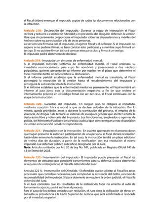 el Fiscal deberá entregar al imputado copias de todos los documentos relacionados con
la infracción.

Artículo 218.- Declaración del imputado.- Durante la etapa de instrucción el Fiscal
recibirá y reducirá a escrito con fidelidad y en presencia del abogado defensor, la versión
libre que sin juramento proporcione el imputado sobre las circunstancias y móviles del
hecho y sobre su participación o la de otras personas.
La versión será firmada por el imputado, el agente Fiscal y el defensor. Si el imputado no
supiere o no pudiere firmar, se hará constar este particular y a nombre suyo firmará un
testigo. Si no quisiere firmar, sé hará constar este particular, y firmará un testigo.
El imputado podrá abstenerse de declarar.

Artículo 219.- Imputado con síntomas de enfermedad mental.-
Si el imputado mostrare síntomas de enfermedad mental, el Fiscal ordenará su
inmediato reconocimiento, para cuyo fin nombrará y posesionará a dos médicos
psiquiatras, quienes presentarán su informe por escrito, en el plazo que determine el
fiscal; mientras tanto, no se le recibirá su declaración.
Si el informe pericial establece que la enfermedad mental es transitoria, el Fiscal
postergará la recepción de la versión hasta el restablecimiento del imputado y
proseguirá la substanciación de la instrucción.
Si el informe establece que la enfermedad mental es permanente, el Fiscal remitirá un
informe al juez junto con la documentación respectiva a fin de que ordene el
internamiento previsto en el Código Penal. De ser del caso, el Fiscal continuará con la
etapa de la instrucción.

Artículo 220.- Garantías del imputado.- En ningún caso se obligará al imputado,
mediante coacción física o moral, a que se declare culpable de la infracción. Por lo
mismo, queda prohibido, antes o durante la tramitación del proceso, el empleo de la
violencia, de drogas o de técnicas o sistemas de cualquier género, que atenten contra la
declaración libre y voluntaria del imputado. Los funcionarios, empleados o agentes de
policía, del Ministerio Público y de la Policía Judicial que contravengan a esta disposición
incurrirán en la sanción penal correspondiente.

Artículo 221.- Vinculación con la instrucción.- En cuanto aparezcan en el proceso datos
que hagan presumir la autoría o participación de una persona, el fiscal dictará resolución
haciéndole extensiva la instrucción. En tal caso, la instrucción tendrá un plazo adicional
de treinta días de duración, a partir de la notificación con esa resolución al nuevo
imputado o al defensor público o de oficio designado por el Juez.
Nota: Artículo sustituido por Art. 20 de Ley No. 101, publicada en Registro Oficial 743 de
13 de Enero del 2003.

Artículo 222.- Intervención del imputado.- El imputado puede presentar al Fiscal los
elementos de descargo que considere convenientes para su defensa. Si para obtenerlos
se requiere de orden judicial, el Fiscal la obtendrá del Juez.

Artículo 222-A.- Intervención del Ofendido.- El ofendido puede solicitar al Fiscal los actos
procesales que considere necesarios para comprobar la existencia del delito, así como la
responsabilidad del imputado. Si para obtenerlo se requiere la orden judicial, el Fiscal la
obtendrá del Juez.
Si el Juez considera que los resultados de la instrucción fiscal no amerita el auto de
llamamiento a juicio, podrá archivar el proceso.
Para el caso de los delitos penados con reclusión, el Juez tiene la obligación de elevar en
consulta su providencia a la Corte Superior de Justicia, que será confirmada o revocada
por el inmediato superior.
 