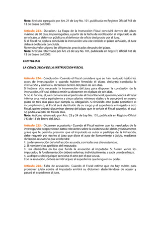 Nota: Artículo agregado por Art. 21 de Ley No. 101, publicada en Registro Oficial 743 de
13 de Enero del 2003.

Artículo 223.- Duración.- La Etapa de la Instrucción Fiscal concluirá dentro del plazo
máximo de 90 días, improrrogables, a partir de la fecha de notificación al imputado o, de
ser el caso, al defensor público o al defensor de oficio designado por el Juez.
Si el Fiscal no declara concluida la instrucción una vez vencido el plazo señalado, el Juez
deberá declararla concluida.
No tendrá valor alguno las diligencias practicadas después del plazo.
Nota: Artículo reformado por Art. 22 de Ley No. 101, publicada en Registro Oficial 743 de
13 de Enero del 2003.

CAPITULO III

LA CONCLUSION DE LA INSTRUCCION FISCAL


Artículo 224.- Conclusión.- Cuando el Fiscal considere que se han realizado todos los
actos de investigación o cuando hubiere fenecido el plazo, declarará concluida la
instrucción y emitirá su dictamen dentro del plazo de seis días.
Si hubiere sido necesaria la intervención del juez para disponer la conclusión de la
instrucción, el Fiscal deberá emitir su dictamen en el plazo de seis días.
Si no lo hiciere, el juez comunicará el particular al Fiscal General, quien impondrá al Fiscal
inferior una multa equivalente a cinco salarios mínimos vitales y le concederá un nuevo
plazo de tres días para que cumpla su obligación. Si fenecido este plazo persistiere el
incumplimiento, el Fiscal será destituido de su cargo y el expediente entregado a otro
Fiscal, quien deberá dictaminar dentro del plazo que le señale el Fiscal superior, el cual
no podrá exceder de treinta días.
Nota: Artículo reformado por Arts. 23 y 24 de Ley No. 101, publicada en Registro Oficial
743 de 13 de Enero del 2003.

Artículo 225.- Dictamen acusatorio.- Cuando el Fiscal estime que los resultados de la
investigación proporcionan datos relevantes sobre la existencia del delito y fundamento
grave que le permita presumir que el imputado es autor o partícipe de la infracción,
debe requerir por escrito al juez que dicte el auto de llamamiento a juicio, mediante
dictamen acusatorio que contendrá:
1. La determinación de la infracción acusada, con todas sus circunstancias;
2. El nombre y los apellidos del imputado;
3. Los elementos en los que funda la acusación al imputado. Si fueren varios los
imputados, la fundamentación deberá referirse, individualmente, a cada uno de ellos; y,
4. La disposición legal que sanciona el acto por el que acusa.
Con la acusación, deberá remitir al juez el expediente que tenga en su poder.

Artículo 226.- Falta de acusación.- Cuando el Fiscal estime que no hay mérito para
promover juicio contra el imputado emitirá su dictamen absteniéndose de acusar y
pasará el expediente al juez.
 