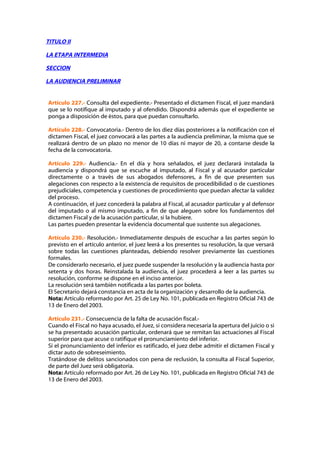 TITULO II

LA ETAPA INTERMEDIA

SECCION

LA AUDIENCIA PRELIMINAR


Artículo 227.- Consulta del expediente.- Presentado el dictamen Fiscal, el juez mandará
que se lo notifique al imputado y al ofendido. Dispondrá además que el expediente se
ponga a disposición de éstos, para que puedan consultarlo.

Artículo 228.- Convocatoria.- Dentro de los diez días posteriores a la notificación con el
dictamen Fiscal, el juez convocará a las partes a la audiencia preliminar, la misma que se
realizará dentro de un plazo no menor de 10 días ni mayor de 20, a contarse desde la
fecha de la convocatoria.

Artículo 229.- Audiencia.- En el día y hora señalados, el juez declarará instalada la
audiencia y dispondrá que se escuche al imputado, al Fiscal y al acusador particular
directamente o a través de sus abogados defensores, a fin de que presenten sus
alegaciones con respecto a la existencia de requisitos de procedibilidad o de cuestiones
prejudiciales, competencia y cuestiones de procedimiento que puedan afectar la validez
del proceso.
A continuación, el juez concederá la palabra al Fiscal, al acusador particular y al defensor
del imputado o al mismo imputado, a fin de que aleguen sobre los fundamentos del
dictamen Fiscal y de la acusación particular, si la hubiere.
Las partes pueden presentar la evidencia documental que sustente sus alegaciones.

Artículo 230.- Resolución.- Inmediatamente después de escuchar a las partes según lo
previsto en el artículo anterior, el juez leerá a los presentes su resolución, la que versará
sobre todas las cuestiones planteadas, debiendo resolver previamente las cuestiones
formales.
De considerarlo necesario, el juez puede suspender la resolución y la audiencia hasta por
setenta y dos horas. Reinstalada la audiencia, el juez procederá a leer a las partes su
resolución, conforme se dispone en el inciso anterior.
La resolución será también notificada a las partes por boleta.
El Secretario dejará constancia en acta de la organización y desarrollo de la audiencia.
Nota: Artículo reformado por Art. 25 de Ley No. 101, publicada en Registro Oficial 743 de
13 de Enero del 2003.

Artículo 231.- Consecuencia de la falta de acusación fiscal.-
Cuando el Fiscal no haya acusado, el Juez, si considera necesaria la apertura del juicio o si
se ha presentado acusación particular, ordenará que se remitan las actuaciones al Fiscal
superior para que acuse o ratifique el pronunciamiento del inferior.
Si el pronunciamiento del inferior es ratificado, el juez debe admitir el dictamen Fiscal y
dictar auto de sobreseimiento.
Tratándose de delitos sancionados con pena de reclusión, la consulta al Fiscal Superior,
de parte del Juez será obligatoria.
Nota: Artículo reformado por Art. 26 de Ley No. 101, publicada en Registro Oficial 743 de
13 de Enero del 2003.
 