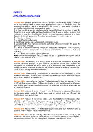 SECCION II

AUTO DE LLAMAMIENTO A JUICIO


Artículo 232.- Auto de llamamiento a juicio.- Si el juez considera que de los resultados
de la instrucción Fiscal se desprenden presunciones graves y fundadas sobre la
existencia del delito y sobre la participación del imputado como autor, cómplice o
encubridor, dictará auto de llamamiento a juicio.
Si el Juez considera que los resultados de la Instrucción Fiscal no ameritan el auto de
llamamiento a juicio, podrá archivar el proceso. Para el caso de delitos penados con
reclusión, el Juez tiene la obligación de elevar en consulta su providencia a la Corte
Superior de Justicia que será confirmada o revocada por el inmediato superior.
El auto debe contener:
1. La identificación del acusado;
2. El análisis prolijo de los resultados de la instrucción fiscal;
3. La descripción clara y precisa del delito cometido y la determinación del grado de
participación del acusado;
4. La orden de detención en firme del acusado como autor o cómplice, y la de secuestrar,
retener o prohibir la enajenación de sus bienes, precisándolos, si antes no se hubieren
dictado; y,
5. La cita de las disposiciones legales aplicables.
Nota: Artículo reformado por Arts. 27 y 28 de Ley No. 101, publicada en Registro Oficial
743 de 13 de Enero del 2003.

Artículo 233.- Suspensión.- Si al tiempo de dictar el auto de llamamiento a juicio, el
acusado estuviere prófugo, el juez después de dictado dicho auto, ordenará la
suspensión de la etapa del juicio hasta que el encausado sea aprehendido o se
presentare voluntariamente, excepto en los procesos penales por delitos de peculado,
cohecho, concusión y enriquecimiento ilícito.

Artículo 234.- Suspensión y continuación.- Si fueren varios los encausados, y unos
estuvieren prófugos y otros presentes, se suspenderá la sustanciación para los primeros
y continuará respecto de los segundos.

Artículo 235.- Encausado con caución.- Si el encausado hubiere rendido caución, se
notificará al garante con el auto de llamamiento a juicio en el domicilio judicial señalado,
a fin de que haga comparecer al garantizado a la audiencia del tribunal penal, bajo las
prevenciones legales.

Artículo 236.- Archivo de copia.- Dictado el auto de llamamiento a juicio, el Secretario
del juzgado sacará copia de dicho auto para el archivo antes de efectuar las
notificaciones correspondientes.

Artículo 237.- Rechazo de incidentes.- Ejecutoriado el auto de llamamiento a juicio no se
admitirá ningún incidente, y de suscitarse alguno, el juez penal lo rechazará de plano e
impondrá una multa equivalente al valor de hasta la cuarta parte de un salario mínimo
vital del trabajador en general, a quien lo provocó sin ningún recurso.

Artículo 238.- Revocabilidad.- Las declaraciones contenidas en el auto de llamamiento a
juicio no surtirán efectos irrevocables en el juicio.

Artículo 239.- Envío del proceso.- Ejecutoriado el auto de llamamiento a juicio, el juez
remitirá de inmediato el proceso al tribunal penal, o si hubiere más de un tribunal penal,
a la oficina de sorteos o a la que corresponda, donde no existiere dicha oficina.
 