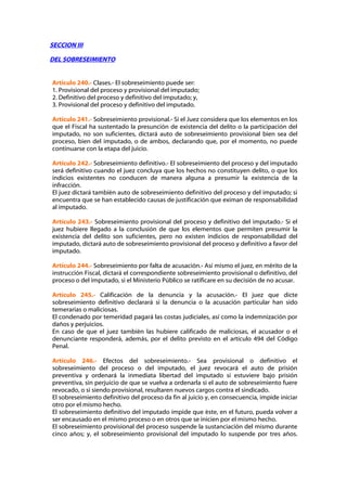 SECCION III

DEL SOBRESEIMIENTO


Artículo 240.- Clases.- El sobreseimiento puede ser:
1. Provisional del proceso y provisional del imputado;
2. Definitivo del proceso y definitivo del imputado; y,
3. Provisional del proceso y definitivo del imputado.

Artículo 241.- Sobreseimiento provisional.- Si el Juez considera que los elementos en los
que el Fiscal ha sustentado la presunción de existencia del delito o la participación del
imputado, no son suficientes, dictará auto de sobreseimiento provisional bien sea del
proceso, bien del imputado, o de ambos, declarando que, por el momento, no puede
continuarse con la etapa del juicio.

Artículo 242.- Sobreseimiento definitivo.- El sobreseimiento del proceso y del imputado
será definitivo cuando el juez concluya que los hechos no constituyen delito, o que los
indicios existentes no conducen de manera alguna a presumir la existencia de la
infracción.
El juez dictará también auto de sobreseimiento definitivo del proceso y del imputado; si
encuentra que se han establecido causas de justificación que eximan de responsabilidad
al imputado.

Artículo 243.- Sobreseimiento provisional del proceso y definitivo del imputado.- Si el
juez hubiere llegado a la conclusión de que los elementos que permiten presumir la
existencia del delito son suficientes, pero no existen indicios de responsabilidad del
imputado, dictará auto de sobreseimiento provisional del proceso y definitivo a favor del
imputado.

Artículo 244.- Sobreseimiento por falta de acusación.- Así mismo el juez, en mérito de la
instrucción Fiscal, dictará el correspondiente sobreseimiento provisional o definitivo, del
proceso o del imputado, si el Ministerio Público se ratificare en su decisión de no acusar.

Artículo 245.- Calificación de la denuncia y la acusación.- El juez que dicte
sobreseimiento definitivo declarará si la denuncia o la acusación particular han sido
temerarias o maliciosas.
El condenado por temeridad pagará las costas judiciales, así como la indemnización por
daños y perjuicios.
En caso de que el juez también las hubiere calificado de maliciosas, el acusador o el
denunciante responderá, además, por el delito previsto en el artículo 494 del Código
Penal.

Artículo 246.- Efectos del sobreseimiento.- Sea provisional o definitivo el
sobreseimiento del proceso o del imputado, el juez revocará el auto de prisión
preventiva y ordenará la inmediata libertad del imputado si estuviere bajo prisión
preventiva, sin perjuicio de que se vuelva a ordenarla si el auto de sobreseimiento fuere
revocado, o si siendo provisional, resultaren nuevos cargos contra el sindicado.
El sobreseimiento definitivo del proceso da fin al juicio y, en consecuencia, impide iniciar
otro por el mismo hecho.
El sobreseimiento definitivo del imputado impide que éste, en el futuro, pueda volver a
ser encausado en el mismo proceso o en otros que se inicien por el mismo hecho.
El sobreseimiento provisional del proceso suspende la sustanciación del mismo durante
cinco años; y, el sobreseimiento provisional del imputado lo suspende por tres años.
 