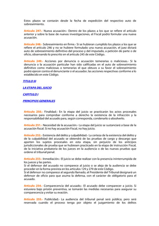 Estos plazos se contarán desde la fecha de expedición del respectivo auto de
sobreseimiento.

Artículo 247.- Nueva acusación.- Dentro de los plazos a los que se refiere el artículo
anterior y sobre la base de nuevas investigaciones, el Fiscal podrá formular una nueva
acusación.

Artículo 248.- Sobreseimiento en firme.- Si se hubieran cumplido los plazos a los que se
refiere el artículo 246 y no se hubiere formulado una nueva acusación, el juez dictará
auto de sobreseimiento definitivo del proceso y del imputado, a petición de parte o de
oficio, observando lo prescrito en el artículo 245 de este Código.

Artículo 249.- Acciones por denuncia o acusación temerarias o maliciosas.- Si la
denuncia o la acusación particular han sido calificadas en el auto de sobreseimiento
definitivo como maliciosas o temerarias el que obtuvo a su favor el sobreseimiento
podrá ejercer contra el denunciante o el acusador, las acciones respectivas conforme a lo
establecido en este Código.

TITULO III

LA ETAPA DEL JUICIO

CAPITULO I

PRINCIPIOS GENERALES


Artículo 250.- Finalidad.- En la etapa del juicio se practicarán los actos procesales
necesarios para comprobar conforme a derecho la existencia de la infracción y la
responsabilidad del acusado para, según corresponda, condenarlo o absolverlo.

Artículo 251.- Necesidad de la acusación.- La etapa del juicio se sustanciará a base de la
acusación fiscal. Si no hay acusación Fiscal, no hay juicio.

Artículo 252.- Existencia del delito y culpabilidad.- La certeza de la existencia del delito y
de la culpabilidad del acusado se obtendrá de las pruebas de cargo y descargo que
aporten los sujetos procesales en esta etapa, sin perjuicio de los anticipos
jurisdiccionales de prueba que se hubiesen practicado en la etapa de instrucción Fiscal,
de la iniciativa probatoria de los jueces en la audiencia o de las nuevas pruebas que
ordene el tribunal penal.

Artículo 253.- Inmediación.- El juicio se debe realizar con la presencia ininterrumpida de
los jueces y las partes.
Si el defensor del acusado no comparece al juicio o se aleja de la audiencia se debe
proceder en la forma prevista en los artículos 129 y 279 de este Código.
Si el defensor no comparece al segundo llamado, el Presidente del Tribunal designará un
defensor de oficio para que asuma la defensa, con el carácter de obligatorio para el
acusado.

Artículo 254.- Comparecencia del acusado.- El acusado debe comparecer a juicio. Si
estuviera bajo prisión preventiva, se tomarán las medidas necesarias para asegurar su
comparecencia y evitar su evación.

Artículo 255.- Publicidad.- La audiencia del tribunal penal será pública; pero será
reservada cuando el proceso tenga por objeto el juzgamiento de los delitos
 
