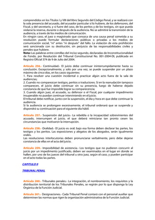 comprendidos en los Títulos I y VIII del libro Segundo del Código Penal, y se realizará con
la sola presencia del acusado, del acusador particular si lo hubiere, de los defensores, del
Fiscal, y del secretario, y si fuere del caso, de los peritos y de los testigos, sin que pueda
violarse la reserva, durante o después de la audiencia. No se admitirá la transmisión de la
audiencia, a través de los medios de comunicación.
En ningún caso, el juez o magistrado que conozca de una causa penal sometida a su
resolución puede formular declaraciones públicas o privadas a los medios de
comunicación social, "ni" antes "ni después" del fallo. La violación de esta prohibición
será sancionada con su destitución, sin perjuicio de las responsabilidades civiles y
penales que hubiere.
Nota: Las palabras entre comillas del inciso segundo, declaradas de Inconstitucionalidad
de Fondo, por Resolución del Tribunal Constitucional No. 001-2004-DI, publicada en
Registro Oficial 374 de 9 de Julio del 2004.

Artículo 256.- Continuidad.- El juicio debe continuar ininterrumpidamente hasta su
conclusión. Excepcionalmente, y solo por una vez, se puede suspender por un plazo
máximo de cinco días, en los casos siguientes:
1. Para resolver una cuestión incidental o practicar algún acto fuera de la sala de
audiencias;
2. Cuando no comparezcan testigos, peritos o traductores. Si en la reanudación tampoco
comparecen, el juicio debe continuar sin su presencia, luego de haberse dejado
constancia de que fue imposible lograr su comparecencia;
3. Cuando algún juez, el acusado, su defensor o el Fiscal, por cualquier impedimento
insuperable no puedan continuar interviniendo en el juicio.
El tribunal debe notificar, junto con la suspensión, el día y hora en que debe continuar la
audiencia.
Si la audiencia se prolongare excesivamente, el tribunal ordenará que se suspenda y
dispondrá su continuación para el siguiente día hábil.

Artículo 257.- Suspensión del juicio.- La rebeldía o la incapacidad sobrevinientes del
acusado, interrumpen el juicio, el que deberá reiniciarse tan pronto cesen las
circunstancias que motivaron la interrupción.

Artículo 258.- Oralidad.- El juicio es oral; bajo esa forma deben declarar las partes, los
testigos y los peritos. Las exposiciones y alegatos de los abogados, serán igualmente
orales.
Las resoluciones interlocutorias deben pronunciarse verbalmente, pero debe dejarse
constancia de ellas en el acta del juicio.

Artículo 259.- Imposibilidad de asistencia.- Los testigos que no pudieren concurrir al
juicio por un impedimento justificado, deben ser examinados en el lugar en donde se
hallen, por uno de los jueces del tribunal u otro juez, según el caso, y pueden participar
en el acto todas las partes.

CAPITULO II

TRIBUNAL PENAL


Artículo 260.- Tribunales penales.- La integración, el nombramiento, los requisitos y la
distribución territorial de los Tribunales Penales, se regirán por lo que disponga la Ley
Orgánica de la Función Judicial.

Artículo 261.- Designaciones.- Cada Tribunal Penal contará con el personal auxiliar que
determinen las normas que rigen la organización administrativa de la Función Judicial.
 