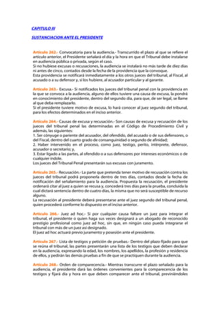 CAPITULO III

SUSTANCIACION ANTE EL PRESIDENTE


Artículo 262.- Convocatoria para la audiencia.- Transcurrido el plazo al que se refiere el
artículo anterior, el Presidente señalará el día y la hora en que el Tribunal debe instalarse
en audiencia pública o privada, según el caso.
Si no hubiese excusas o recusaciones, la audiencia se instalará no más tarde de diez días
ni antes de cinco, contados desde la fecha de la providencia que la convoque.
Esta providencia se notificará inmediatamente a los otros jueces del tribunal, al Fiscal, al
acusado o a su defensor y, si los hubiere, al acusador particular y al garante.

Artículo 263.- Excusa.- Si notificados los jueces del tribunal penal con la providencia en
la que se convoca a la audiencia, alguno de ellos tuviere una causa de excusa, la pondrá
en conocimiento del presidente, dentro del segundo día, para que, de ser legal, se llame
al que deba remplazarlo.
Si el presidente tuviere motivo de excusa, lo hará conocer al juez segundo del tribunal,
para los efectos determinados en el inciso anterior.

Artículo 264.- Causas de excusa y recusación.- Son causas de excusa y recusación de los
jueces del tribunal penal las determinadas en el Código de Procedimiento Civil y
además, las siguientes:
1. Ser cónyuge o pariente del acusador, del ofendido, del acusado o de sus defensores, o
del Fiscal, dentro del cuarto grado de consanguinidad o segundo de afinidad;
2. Haber intervenido en el proceso, como juez, testigo, perito, intérprete, defensor,
acusador o secretario; y,
3. Estar ligado a las partes, al ofendido o a sus defensores por intereses económicos o de
cualquier índole.
Los jueces del Tribunal Penal presentarán sus excusas con juramento.

Artículo 265.- Recusación.- La parte que pretenda tener motivo de recusación contra los
jueces del tribunal podrá proponerla dentro de tres días, contados desde la fecha de
notificación del señalamiento para la audiencia. Propuesta la recusación, el presidente
ordenará citar al juez a quien se recusa y, concederá tres días para la prueba, concluida la
cual dictará sentencia dentro de cuatro días, la misma que no será susceptible de recurso
alguno.
La recusación al presidente deberá presentarse ante el juez segundo del tribunal penal,
quien procederá conforme lo dispuesto en el inciso anterior.

Artículo 266.- Juez ad hoc.- Si por cualquier causa faltare un juez para integrar el
tribunal, el presidente o quien haga sus veces designará a un abogado de reconocido
prestigio profesional como juez ad hoc, sin que, en ningún caso pueda integrarse el
tribunal con más de un juez así designado.
El juez ad hoc actuará previo juramento y posesión ante el presidente.

Artículo 267.- Lista de testigos y petición de pruebas.- Dentro del plazo fijado para que
se reúna el tribunal, las partes presentarán una lista de los testigos que deben declarar
en la audiencia, expresando la edad, los nombres, los apellidos, la profesión y residencia
de ellos, y pedirán las demás pruebas a fin de que se practiquen durante la audiencia.

Artículo 268.- Orden de comparecencia.- Mientras transcurre el plazo señalado para la
audiencia, el presidente dará las órdenes convenientes para la comparecencia de los
testigos y fijará día y hora en que deben comparecer ante el tribunal, previniéndoles
 