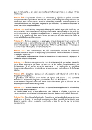 que, de no hacerlo, se procederá contra ellos en la forma prevista en el artículo 129 de
este Código.

Artículo 269.- Cooperación policial.- Las autoridades y agentes de policía auxiliarán
obligatoriamente al presidente del tribunal penal para conseguir la comparecencia de
los testigos, bajo sanción de una multa de hasta el equivalente a la tercera parte de un
salario mínimo vital del trabajador en general, que impondrá a quienes incumplieren la
orden o actuaren negligentemente.

Artículo 270.- Notificación a los testigos.- El secretario o el encargado de notificar a los
testigos deberá comprobar la notificación con la firma de los notificados, o con la de un
testigo conocido, si se hubiesen negado a firmar. La ausencia, el impedimento físico del
testigo o la negativa de éste para firmar, constará en el acta respectiva, bajo la
responsabilidad penal del secretario.

Artículo 271.- Testigos residentes en otro lugar.- Si los testigos estuvieran ausentes del
lugar del proceso, se aplicará lo dispuesto en el artículo 130 de este Código. Pero si el
presidente considera indispensable la presencia del testigo, ordenará que comparezca a
la audiencia del tribunal, bajo prevenciones legales.

Artículo 272.- Juez comisionado.- El juez comisionado recibirá el testimonio
inmediatamente de llegado el despacho y lo devolverá al tribunal. Devuelto lo actuado,
se agregará al proceso.
El Tribunal Penal no podrá dictar sentencia mientras no se haya recibido y agregado al
proceso el despacho indicado.

Artículo 273.- Testimonios urgentes.- En caso de enfermedad de los testigos o cuando
éstos deban ausentarse del lugar del proceso, se les recibirá inmediatamente sus
declaraciones. Si el testigo pretende ausentarse y su testimonio se considera
fundamental, el presidente prohibirá que se ausente, aun haciendo uso de la fuerza
pública.

Artículo 274.- Disciplina.- Corresponde al presidente del tribunal el control de la
disciplina en la audiencia.
El presidente del tribunal puede limitar el ingreso del público a una cantidad
determinada de personas, según las posibilidades de la sala de audiencia.
Puede también imponer arresto de hasta veinticuatro horas por la violación de los
deberes previstos en el artículo siguiente.

Artículo 275.- Deberes.- Quienes asistan a la audiencia deben permanecer en silencio y
comportarse respetuosamente.
No pueden llevar amas u otros elementos para molestar u ofender, ni adoptar un
comportamiento intimidatorio, provocativo o contrario al decoro, ni producir disturbios.

Artículo 276.- Dirección de la Audiencia.- El presidente rechazará todo lo que prolongue
inútilmente el debate y lo terminará oportunamente. Está investido de facultades para
disponer cuanto estime necesario, recurriendo a todo lo que la ley no prohíbe
expresamente.
 
