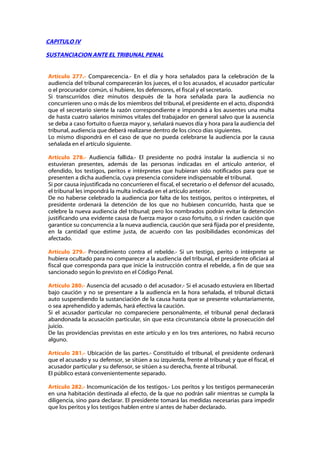 CAPITULO IV

SUSTANCIACION ANTE EL TRIBUNAL PENAL


Artículo 277.- Comparecencia.- En el día y hora señalados para la celebración de la
audiencia del tribunal comparecerán los jueces, el o los acusados, el acusador particular
o el procurador común, si hubiere, los defensores, el fiscal y el secretario.
Si transcurridos diez minutos después de la hora señalada para la audiencia no
concurrieren uno o más de los miembros del tribunal, el presidente en el acto, dispondrá
que el secretario siente la razón correspondiente e impondrá a los ausentes una multa
de hasta cuatro salarios mínimos vitales del trabajador en general salvo que la ausencia
se deba a caso fortuito o fuerza mayor y, señalará nuevos día y hora para la audiencia del
tribunal, audiencia que deberá realizarse dentro de los cinco días siguientes.
Lo mismo dispondrá en el caso de que no pueda celebrarse la audiencia por la causa
señalada en el artículo siguiente.

Artículo 278.- Audiencia fallida.- El presidente no podrá instalar la audiencia si no
estuvieran presentes, además de las personas indicadas en el artículo anterior, el
ofendido, los testigos, peritos e intérpretes que hubieran sido notificados para que se
presenten a dicha audiencia, cuya presencia considere indispensable el tribunal.
Si por causa injustificada no concurrieren el fiscal, el secretario o el defensor del acusado,
el tribunal les impondrá la multa indicada en el artículo anterior.
De no haberse celebrado la audiencia por falta de los testigos, peritos o intérpretes, el
presidente ordenará la detención de los que no hubiesen concurrido, hasta que se
celebre la nueva audiencia del tribunal; pero los nombrados podrán evitar la detención
justificando una evidente causa de fuerza mayor o caso fortuito, o si rinden caución que
garantice su concurrencia a la nueva audiencia, caución que será fijada por el presidente,
en la cantidad que estime justa, de acuerdo con las posibilidades económicas del
afectado.

Artículo 279.- Procedimiento contra el rebelde.- Si un testigo, perito o intérprete se
hubiera ocultado para no comparecer a la audiencia del tribunal, el presidente oficiará al
fiscal que corresponda para que inicie la instrucción contra el rebelde, a fin de que sea
sancionado según lo previsto en el Código Penal.

Artículo 280.- Ausencia del acusado o del acusador.- Si el acusado estuviera en libertad
bajo caución y no se presentare a la audiencia en la hora señalada, el tribunal dictará
auto suspendiendo la sustanciación de la causa hasta que se presente voluntariamente,
o sea aprehendido y además, hará efectiva la caución.
Si el acusador particular no compareciere personalmente, el tribunal penal declarará
abandonada la acusación particular, sin que esta circunstancia obste la prosecución del
juicio.
De las providencias previstas en este artículo y en los tres anteriores, no habrá recurso
alguno.

Artículo 281.- Ubicación de las partes.- Constituido el tribunal, el presidente ordenará
que el acusado y su defensor, se sitúen a su izquierda, frente al tribunal; y que el fiscal, el
acusador particular y su defensor, se sitúen a su derecha, frente al tribunal.
El público estará convenientemente separado.

Artículo 282.- Incomunicación de los testigos.- Los peritos y los testigos permanecerán
en una habitación destinada al efecto, de la que no podrán salir mientras se cumpla la
diligencia, sino para declarar. El presidente tomará las medidas necesarias para impedir
que los peritos y los testigos hablen entre sí antes de haber declarado.
 