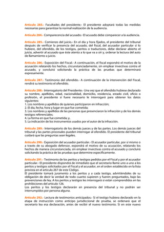 Artículo 283.- Facultades del presidente.- El presidente adoptará todas las medidas
necesarias para garantizar la normal realización de la audiencia.

Artículo 284.- Comparecencia del acusado.- El acusado debe comparecer a la audiencia.

Artículo 285.- Comienzo del juicio.- En el día y hora fijados, el presidente del tribunal
después de verificar la presencia del acusado, del fiscal, del acusador particular si lo
hubiere, del ofendido, de los testigos, peritos o traductores, debe declarar abierto el
juicio, advertir al acusado que éste atento a lo que va a oír y, ordenar la lectura del auto
de llamamiento a juicio.

Artículo 286.- Exposición del Fiscal.- A continuación, el fiscal expondrá el motivo de la
acusación relatando los hechos, circunstanciadamente, sin emplear invectivas contra el
acusado, y concluirá solicitando la práctica de las pruebas que determinará
expresamente.

Artículo 287.- Testimonio del ofendido.- A continuación de la intervención del Fiscal,
rendirá su testimonio el ofendido.

Artículo 288.- Interrogatorio del Presidente.- Una vez que el ofendido hubiese declarado
su nombre, apellidos, edad, nacionalidad, domicilio, residencia, estado civil, oficio o
profesión, el presidente si fuere necesario le interrogará para obtener los datos
siguientes:
1. Los nombres y apellidos de quienes participaron en infracción;
2. El día, fecha, hora y lugar en que fue cometida;
3. Los nombres y apellidos de las personas que presenciaron la infracción y de los demás
testigos referenciales;
4. La forma en que fue cometida; y,
5. La indicación de los instrumentos usados por el autor de la infracción.

Artículo 289.- Interrogatorio de los demás jueces y de las partes. Los demás jueces del
tribunal y las partes procesales pueden interrogar al ofendido. El presidente del tribunal
cuidará que las preguntas sean legales.

Artículo 290.- Exposición del acusador particular.- El acusador particular, por sí mismo o
a través de su abogado defensor, expondrá el motivo de su acusación, relatando los
hechos de manera circunstanciada, sin emplear invectivas contra el acusado y concluirá
solicitando la práctica de las pruebas que determine específicamente.

Artículo 291.- Testimonio de los peritos y testigos pedidos por el Fiscal y por el acusador
particular.- El presidente dispondrá de inmediato que el secretario llame uno a uno a los
peritos y testigos solicitados por el Fiscal y el acusador, en el orden establecido en la lista
prevista en el artículo 267 de este Código.
El presidente tomará juramento a los peritos y a cada testigo, advirtiéndoles de su
obligación de decir la verdad de todo cuanto supieren y fueren preguntados, bajo las
prevenciones de ley. A los peritos y testigos les interrogará si están comprendidos en las
prohibiciones del artículo 126.
Los peritos y los testigos declararán en presencia del tribunal y no podrán ser
interrumpidos por persona alguna.

Artículo 292.- Lectura de testimonios anticipados.- Si el testigo hubiera declarado en la
etapa de instrucción como anticipo jurisdiccional de prueba, se ordenará que el
secretario lea esa declaración, antes de recibir el nuevo testimonio. Si en este nuevo
 