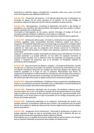 testimonio se advirtiera alguna contradicción o variación, entre una y otra, se le hará
notar al testigo para que explique la diferencia.

Artículo 293.- Presunción del perjurio.- Si el tribunal observare que el declarante ha
incurrido en alguno de los casos previstos en el artículo 137 de este Código, el
presidente ordenará la detención para los efectos señalados en dicho artículo.

Artículo 294.- Interrogatorios.- Concluida la declaración del perito o del testigo, el
presidente y los miembros del tribunal podrán interrogarles para que amplíen o aclaren
puntos especiales de su declaración.
Terminado el interrogatorio de los jueces, podrán interrogar al testigo el Fiscal, el
acusador particular mediante su defensor y el acusado o su defensor.
El presidente cuidará que las preguntas no sean capciosas, impertinentes o sugestivas.

Artículo 295.- Declaración del acusado.- Al rendir su testimonio el acusado indicará sus
nombres, apellidos, edad, nacionalidad, domicilio residencia, estado civil, oficio u
ocupación. El Presidente dispondrá que el acusado haga una exposición completa sobre
el hecho que motiva su presencia en el tribunal y le hará las preguntas conducentes,
cuidando en todo caso que, las preguntas sean directas acerca de la infracción e
indirectas respecto del acusado y, en ningún caso, capciosas, sugestivas o que tiendan a
incriminarle.
Luego de su declaración, pueden interrogarlo los demás jueces del tribunal, el Fiscal, el
acusador particular y su propio defensor, en ese orden. En cualquier momento, el
acusado puede consultar con su defensor antes de responder una pregunta o puede
negarse a contestar las preguntas que se le formulen. El Presidente calificará la
procedencia de las preguntas.

Artículo 296.- Reconocimiento de objetos y vestigios.- Concluida la declaración, cuando
sea del caso, se hará que el acusado, si lo quisiere, reconozca los instrumentos con que
se hubiese cometido la infracción, los vestigios que ésta haya dejado y los objetos que
hubieren quedado en el lugar en que se perpetró. Reconocidos que fueren, le
preguntará el presidente si anteriormente ha conocido los mencionados instrumentos u
objetos, en poder de qué personas, en qué lugar, en qué fecha y en qué circunstancias.
De todo lo que dijere el acusado se dejará constancia en el acta de la audiencia.

Artículo 297.- Exposición del Defensor.- El defensor hará una exposición detallada de los
hechos y circunstancias que fueren favorables para su defendido y concluirá pidiendo la
práctica de las pruebas que determinará expresamente.

Artículo 298.- Testimonios solicitados por el acusado.- El presidente ordenará que el
secretario llame uno a uno a los peritos y testigos de la lista presentada por el acusado,
según el orden que conste en la lista prevista en el artículo 267, para que también sean
examinados, en la misma forma en que se procedió con los testigos propuestos por el
Fiscal y el acusador particular.

Artículo 299.- Testimonios solicitados en la audiencia.- Examinados los peritos y los
testigos anteriores, el presidente ordenará que se llame a los propuestos por las partes
dentro de la audiencia, debiendo observarse las mismas reglas previstas para los testigos
que les precedieron.

Artículo 300.- Ampliación de los testimonios.- Terminada la declaración, el perito o el
testigo regresará al lugar en que se encontraba antes de salir a declarar, del que no
podrá retirarse hasta que el presidente declare abierto el debate.
El presidente, por sí o a pedido de las partes, podrá ordenar que los peritos y los testigos
que ya hubiesen declarado se presenten para ampliar sus declaraciones.
 