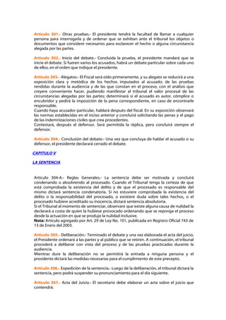 Artículo 301.- Otras pruebas.- El presidente tendrá la facultad de llamar a cualquier
persona para interrogarla y de ordenar que se exhiban ante el tribunal los objetos o
documentos que considere necesarios para esclarecer el hecho o alguna circunstancia
alegada por las partes.

Artículo 302.- Inicio del debate.- Concluida la prueba, el presidente mandará que se
inicie el debate. Si fueren varios los acusados, habrá un debate particular sobre cada uno
de ellos, en el orden que indique el presidente.

Artículo 303.- Alegatos.- El Fiscal será oído primeramente, y su alegato se reducirá a una
exposición clara y metódica de los hechos imputados al acusado; de las pruebas
rendidas durante la audiencia y de las que constan en el proceso, con el análisis que
creyere conveniente hacer, pudiendo manifestar al tribunal el valor procesal de las
circunstancias alegadas por las partes; determinará si el acusado es autor, cómplice o
encubridor y pedirá la imposición de la pena correspondiente, en caso de encontrarle
responsable.
Cuando haya acusador particular, hablará después del fiscal. En su exposición observará
las normas establecidas en el inciso anterior y concluirá solicitando las penas y el pago
de las indemnizaciones civiles que crea procedentes.
Contestará, después el defensor. Será permitida la réplica, pero concluirá siempre el
defensor.

Artículo 304.- Conclusión del debate.- Una vez que concluya de hablar el acusado o su
defensor, el presidente declarará cerrado el debate.

CAPITULO V

LA SENTENCIA


Artículo 304-A.- Reglas Generales.- La sentencia debe ser motivada y concluirá
condenando o absolviendo al procesado. Cuando el Tribunal tenga la certeza de que
está comprobada la existencia del delito y de que el procesado es responsable del
mismo dictará sentencia condenatoria. Si no estuviere comprobada la existencia del
delito o la responsabilidad del procesado, o existiere duda sobre tales hechos, o el
procesado hubiere acreditado su inocencia, dictará sentencia absolutoria.
Si el Tribunal al momento de sentenciar, observare que existe alguna causa de nulidad la
declarará a costa de quien la hubiese provocado ordenando que se reponga el proceso
desde la actuación en que se produjo la nulidad inclusive.
Nota: Artículo agregado por Art. 29 de Ley No. 101, publicada en Registro Oficial 743 de
13 de Enero del 2003.

Artículo 305.- Deliberación.- Terminado el debate y una vez elaborada el acta del juicio,
el Presidente ordenará a las partes y al público que se retiren. A continuación, el tribunal
procederá a deliberar con vista del proceso y de las pruebas practicadas durante la
audiencia.
Mientras dure la deliberación no se permitirá la entrada a ninguna persona y el
presidente dictará las medidas necesarias para el cumplimiento de este precepto.

Artículo 306.- Expedición de la sentencia.- Luego de la deliberación, el tribunal dictará la
sentencia, pero podrá suspender su pronunciamiento para el día siguiente.

Artículo 307.- Acta del Juicio.- El secretario debe elaborar un acta sobre el juicio que
contendrá:
 