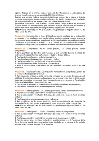 agentes fiscales en la misma sección territorial, la intervención se establecerá, de
acuerdo con el reglamento que expedirá el Ministerio Público.
Cuando una persona hubiera cometido infracciones conexas de la misma o distinta
gravedad en un mismo lugar o en diversos lugares, los fiscales de tales lugares, deberán
iniciar instrucción fiscal por separado por cada una de las infracciones.
Igualmente se dispondrá que la Policía Judicial, como cuerpo auxiliar del Ministerio
Público, realice las investigaciones por separado aunque relacionando los hechos y
personal en orden a determinar la peligrosidad de los presuntos infractores.
Nota: Artículo reformado por Art. 2 de Ley No. 101, publicada en Registro Oficial 743 de
13 de Enero del 2003.

Artículo 26.- Comunicación al Juez.- El Fiscal que como resultado de la indagación
preprocesal o por cualquier otro medio hallare fundamento para imputar a persona
determinada la participación en un delito de acción penal pública, iniciará la instrucción
conforme a lo previsto en el artículo 217 y lo comunicará de inmediato al juez penal
competente. Si hay varios jueces, el Fiscal acudirá al juez determinado mediante sorteo.

Artículo 27.- Competencia de los jueces penales.- Los jueces penales tienen
competencia:
1. Para garantizar los derechos del imputado y del ofendido durante la etapa de
instrucción Fiscal, conforme a las facultades y deberes de este Código;
2. Para la práctica de los actos probatorios urgentes;
3. Para dictar las medidas cautelares personales y reales;
4. Para la sustanciación y resolución de la etapa intermedia;
5. Para el juzgamiento de los delitos de acción privada; y,
6. Para la sustanciación y resolución del procedimiento abreviado, cuando les sea
propuesto.

Artículo 28.- Tribunales Penales.- Los Tribunales Penales tienen competencia, dentro de
la correspondiente sección territorial:
1. Para sustanciar el juicio y dictar sentencia en todos los procesos de acción penal
pública y de instancia particular cualquiera que sea la pena prevista para el delito que se
juzga, exceptuándose los casos de fuero, de acuerdo con lo prescrito en la Constitución
Política de la República y demás leyes del país;
2. Para sustanciar y resolver el procedimiento abreviado, cuando les sea propuesto; y,
3. Para realizar los demás actos procesales previstos en la ley.

Artículo 29.- Cortes Superiores.- Las Cortes Superiores de Justicia tienen competencia:
1. Para la sustanciación y resolución de los recursos de apelación;
2. Para la sustanciación y resolución de la etapa del juicio en los casos de fuero previstos
en la ley;
3. Para los demás actos procesales previstos en la ley; y,
4. Los presidentes de las cortes superiores tendrán competencia para controlar la
instrucción fiscal y para sustanciar y resolver la etapa intermedia en los casos de fuero.
Nota: Artículo reformado por Art. 3 de Ley No. 101, publicada en Registro Oficial 743 de
13 de Enero del 2003.

Artículo 30.- Corte Suprema.- La Corte Suprema de Justicia es competente:
1. Para la sustanciación y resolución de la etapa del juicio en los casos de fuero previstos
en la ley;
2. Para la sustanciación y resolución de los recursos de casación y de revisión;
3. Para los demás actos previstos en las leyes y reglamentos; y, 4. El Presidente de la
Corte Suprema tendrá las mismas atribuciones señaladas en el numeral 4 del artículo
anterior en los casos de fuero de Corte Suprema.
 