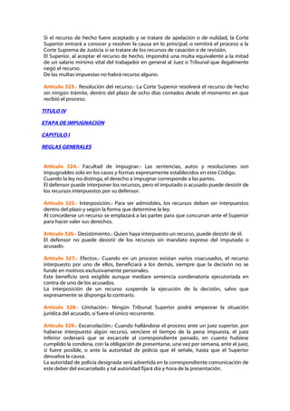 Si el recurso de hecho fuere aceptado y se tratare de apelación o de nulidad, la Corte
Superior entrará a conocer y resolver la causa en lo principal; o remitirá el proceso a la
Corte Suprema de Justicia si se tratare de los recursos de casación o de revisión.
El Superior, al aceptar el recurso de hecho, impondrá una multa equivalente a la mitad
de un salario mínimo vital del trabajador en general al Juez o Tribunal que ilegalmente
negó el recurso.
De las multas impuestas no habrá recurso alguno.

Artículo 323.- Resolución del recurso.- La Corte Superior resolverá el recurso de hecho
sin ningún trámite, dentro del plazo de ocho días contados desde el momento en que
recibió el proceso.

TITULO IV

ETAPA DE IMPUGNACION

CAPITULO I

REGLAS GENERALES


Artículo 324.- Facultad de impugnar.- Las sentencias, autos y resoluciones son
impugnables solo en los casos y formas expresamente establecidos en este Código.
Cuando la ley no distinga, el derecho a impugnar corresponde a las partes.
El defensor puede interponer los recursos, pero el imputado o acusado puede desistir de
los recursos interpuestos por su defensor.

Artículo 325.- Interposición.- Para ser admisibles, los recursos deben ser interpuestos
dentro del plazo y según la forma que determine la ley.
Al concederse un recurso se emplazará a las partes para que concurran ante el Superior
para hacer valer sus derechos.

Artículo 326.- Desistimiento.- Quien haya interpuesto un recurso, puede desistir de él.
El defensor no puede desistir de los recursos sin mandato expreso del imputado o
acusado.

Artículo 327.- Efectos.- Cuando en un proceso existan varios coacusados, el recurso
interpuesto por uno de ellos, beneficiará a los demás, siempre que la decisión no se
funde en motivos exclusivamente personales.
Este beneficio será exigible aunque mediare sentencia condenatoria ejecutoriada en
contra de uno de los acusados.
La interposición de un recurso suspende la ejecución de la decisión, salvo que
expresamente se disponga lo contrario.

Artículo 328.- Limitación.- Ningún Tribunal Superior podrá empeorar la situación
jurídica del acusado, si fuere el único recurrente.

Artículo 329.- Excarcelación.- Cuando hallándose el proceso ante un juez superior, por
haberse interpuesto algún recurso, venciere el tiempo de la pena impuesta, el juez
inferior ordenará que se excarcele al correspondiente penado, en cuanto hubiese
cumplido la condena, con la obligación de presentarse, una vez por semana, ante el juez,
si fuere posible, o ante la autoridad de policía que él señale, hasta que el Superior
devuelva la causa.
La autoridad de policía designada será advertida en la correspondiente comunicación de
este deber del excarcelado y tal autoridad fijará día y hora de la presentación.
 